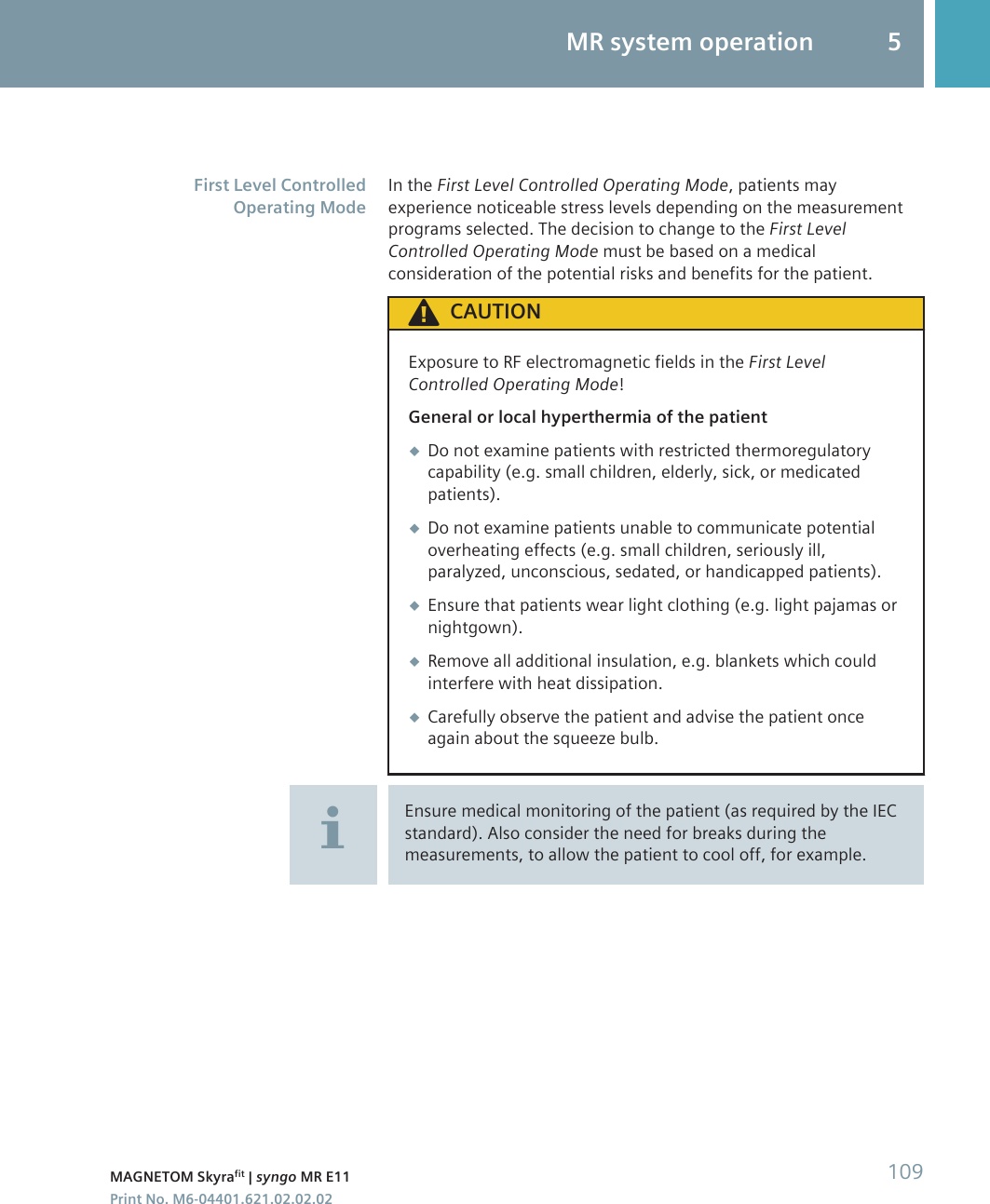 In the First Level Controlled Operating Mode, patients mayexperience noticeable stress levels depending on the measurementprograms selected. The decision to change to the First LevelControlled Operating Mode must be based on a medicalconsideration of the potential risks and benefits for the patient.CAUTIONExposure to RF electromagnetic fields in the First LevelControlled Operating Mode!General or local hyperthermia of the patient◆Do not examine patients with restricted thermoregulatorycapability (e.g. small children, elderly, sick, or medicatedpatients).◆Do not examine patients unable to communicate potentialoverheating effects (e.g. small children, seriously ill,paralyzed, unconscious, sedated, or handicapped patients).◆Ensure that patients wear light clothing (e.g. light pajamas ornightgown).◆Remove all additional insulation, e.g. blankets which couldinterfere with heat dissipation.◆Carefully observe the patient and advise the patient onceagain about the squeeze bulb.Ensure medical monitoring of the patient (as required by the IECstandard). Also consider the need for breaks during themeasurements, to allow the patient to cool off, for example.First Level ControlledOperating ModeMR system operation 5MAGNETOM Skyrafit | syngo MR E11 109Print No. M6-04401.621.02.02.02