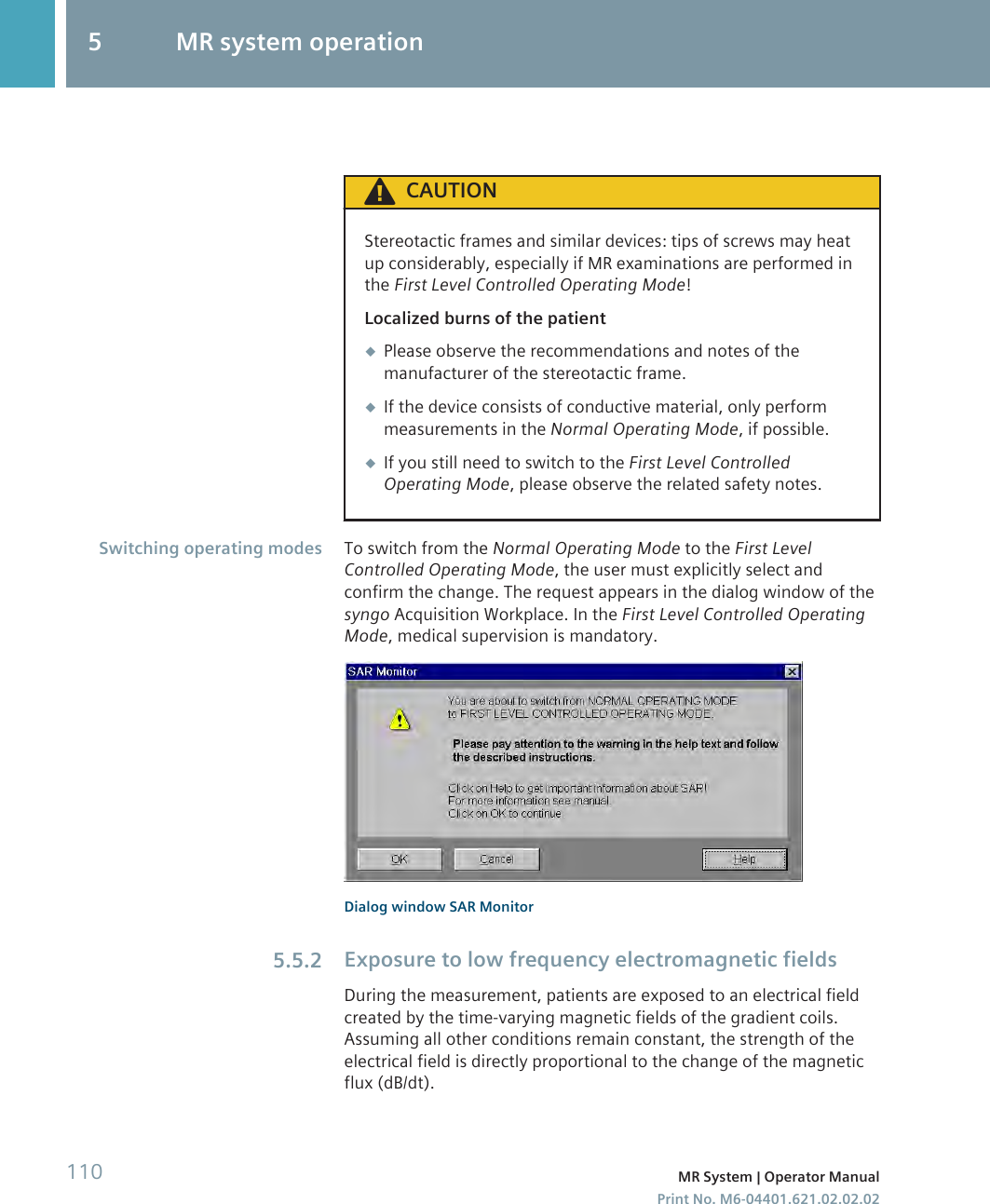 CAUTIONStereotactic frames and similar devices: tips of screws may heatup considerably, especially if MR examinations are performed inthe First Level Controlled Operating Mode!Localized burns of the patient◆Please observe the recommendations and notes of themanufacturer of the stereotactic frame.◆If the device consists of conductive material, only performmeasurements in the Normal Operating Mode, if possible.◆If you still need to switch to the First Level ControlledOperating Mode, please observe the related safety notes.To switch from the Normal Operating Mode to the First LevelControlled Operating Mode, the user must explicitly select andconfirm the change. The request appears in the dialog window of thesyngo Acquisition Workplace. In the First Level Controlled OperatingMode, medical supervision is mandatory.Dialog window SAR MonitorExposure to low frequency electromagnetic fieldsDuring the measurement, patients are exposed to an electrical fieldcreated by the time-varying magnetic fields of the gradient coils.Assuming all other conditions remain constant, the strength of theelectrical field is directly proportional to the change of the magneticflux (dB/dt).Switching operating modes5.5.25 MR system operation110 MR System | Operator ManualPrint No. M6-04401.621.02.02.02