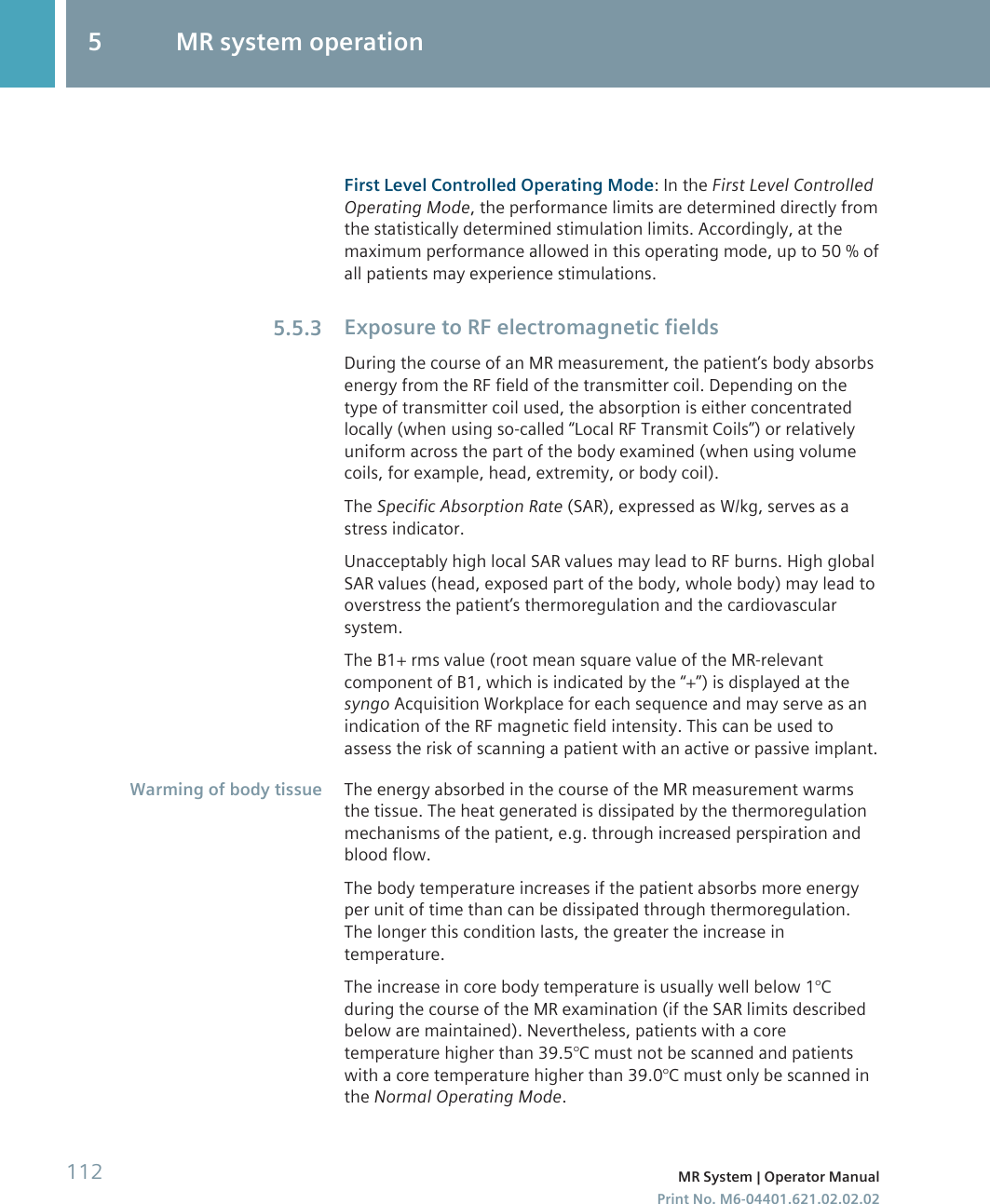 First Level Controlled Operating Mode: In the First Level ControlledOperating Mode, the performance limits are determined directly fromthe statistically determined stimulation limits. Accordingly, at themaximum performance allowed in this operating mode, up to 50 % ofall patients may experience stimulations.Exposure to RF electromagnetic fieldsDuring the course of an MR measurement, the patient’s body absorbsenergy from the RF field of the transmitter coil. Depending on thetype of transmitter coil used, the absorption is either concentratedlocally (when using so-called “Local RF Transmit Coils”) or relativelyuniform across the part of the body examined (when using volumecoils, for example, head, extremity, or body coil).The Specific Absorption Rate (SAR), expressed as W/kg, serves as astress indicator.Unacceptably high local SAR values may lead to RF burns. High globalSAR values (head, exposed part of the body, whole body) may lead tooverstress the patient’s thermoregulation and the cardiovascularsystem.The B1+ rms value (root mean square value of the MR-relevantcomponent of B1, which is indicated by the “+”) is displayed at thesyngo Acquisition Workplace for each sequence and may serve as anindication of the RF magnetic field intensity. This can be used toassess the risk of scanning a patient with an active or passive implant.The energy absorbed in the course of the MR measurement warmsthe tissue. The heat generated is dissipated by the thermoregulationmechanisms of the patient, e.g. through increased perspiration andblood flow.The body temperature increases if the patient absorbs more energyper unit of time than can be dissipated through thermoregulation.The longer this condition lasts, the greater the increase intemperature.The increase in core body temperature is usually well below 1°Cduring the course of the MR examination (if the SAR limits describedbelow are maintained). Nevertheless, patients with a coretemperature higher than 39.5°C must not be scanned and patientswith a core temperature higher than 39.0°C must only be scanned inthe Normal Operating Mode.5.5.3Warming of body tissue5 MR system operation112 MR System | Operator ManualPrint No. M6-04401.621.02.02.02