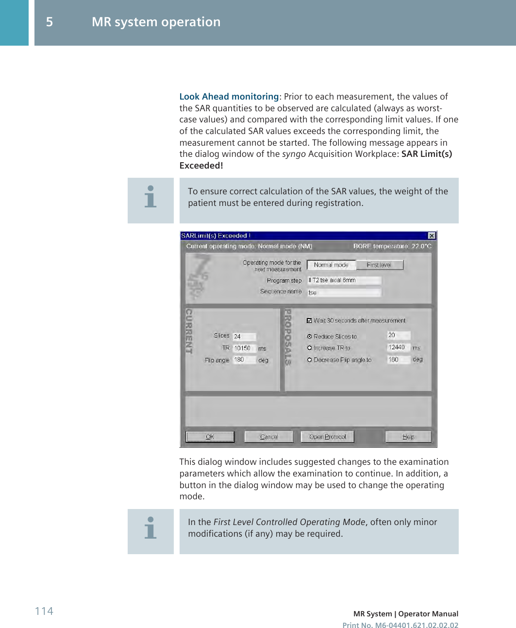 Look Ahead monitoring: Prior to each measurement, the values ofthe SAR quantities to be observed are calculated (always as worst-case values) and compared with the corresponding limit values. If oneof the calculated SAR values exceeds the corresponding limit, themeasurement cannot be started. The following message appears inthe dialog window of the syngo Acquisition Workplace: SAR Limit(s)Exceeded!To ensure correct calculation of the SAR values, the weight of thepatient must be entered during registration.This dialog window includes suggested changes to the examinationparameters which allow the examination to continue. In addition, abutton in the dialog window may be used to change the operatingmode.In the First Level Controlled Operating Mode, often only minormodifications (if any) may be required.5 MR system operation114 MR System | Operator ManualPrint No. M6-04401.621.02.02.02