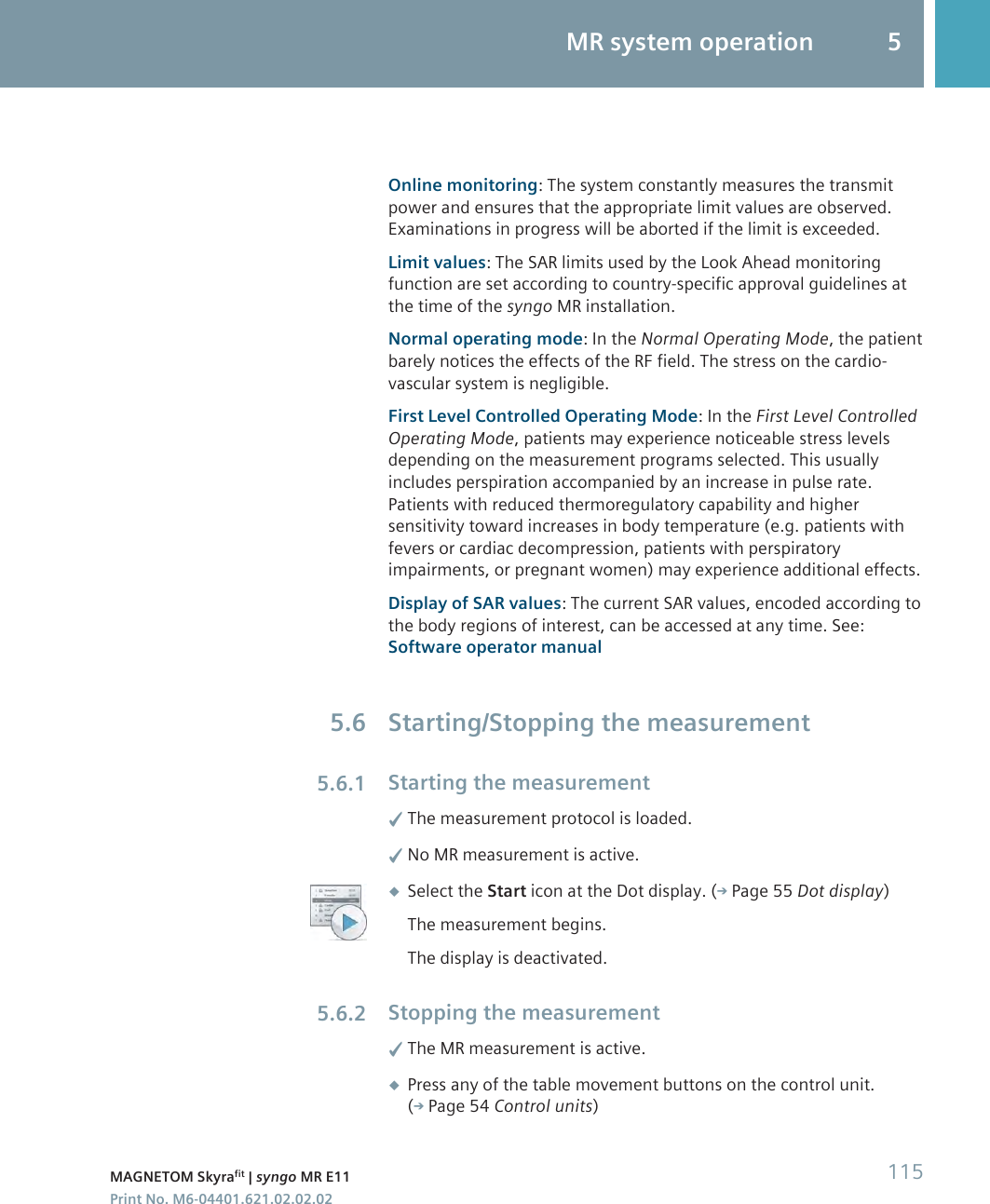 Online monitoring: The system constantly measures the transmitpower and ensures that the appropriate limit values are observed.Examinations in progress will be aborted if the limit is exceeded.Limit values: The SAR limits used by the Look Ahead monitoringfunction are set according to country-specific approval guidelines atthe time of the syngo MR installation.Normal operating mode: In the Normal Operating Mode, the patientbarely notices the effects of the RF field. The stress on the cardio-vascular system is negligible.First Level Controlled Operating Mode: In the First Level ControlledOperating Mode, patients may experience noticeable stress levelsdepending on the measurement programs selected. This usuallyincludes perspiration accompanied by an increase in pulse rate.Patients with reduced thermoregulatory capability and highersensitivity toward increases in body temperature (e.g. patients withfevers or cardiac decompression, patients with perspiratoryimpairments, or pregnant women) may experience additional effects.Display of SAR values: The current SAR values, encoded according tothe body regions of interest, can be accessed at any time. See:Software operator manualStarting/Stopping the measurementStarting the measurement✓The measurement protocol is loaded.✓No MR measurement is active.◆Select the Start icon at the Dot display. ( Page 55 Dot display)The measurement begins.The display is deactivated.Stopping the measurement✓The MR measurement is active.◆Press any of the table movement buttons on the control unit.( Page 54 Control units)5.65.6.15.6.2MR system operation 5MAGNETOM Skyrafit | syngo MR E11 115Print No. M6-04401.621.02.02.02