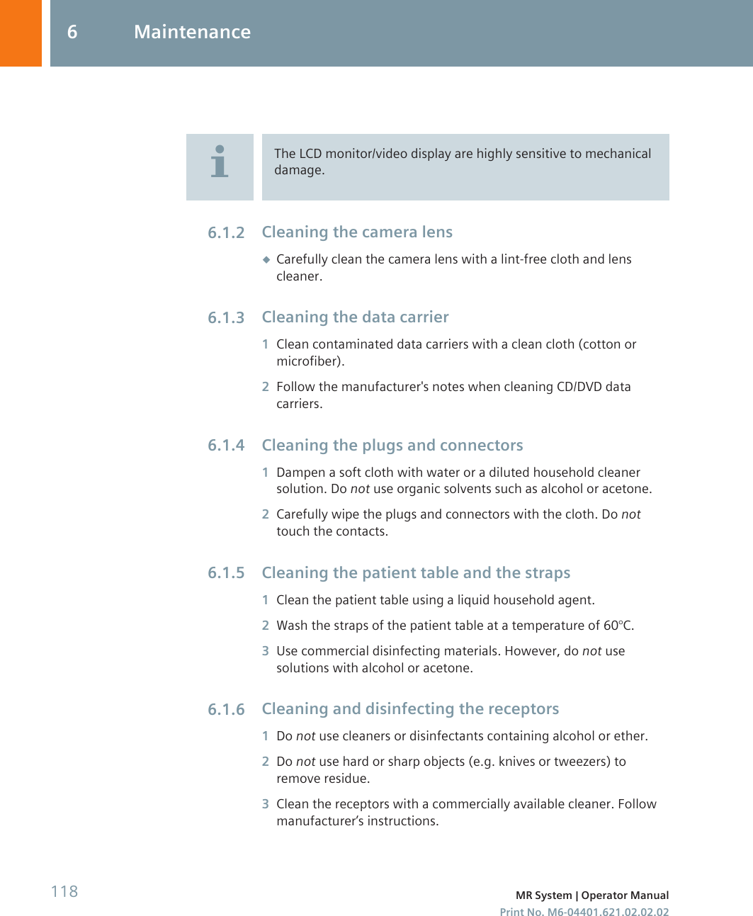The LCD monitor/video display are highly sensitive to mechanicaldamage.Cleaning the camera lens◆Carefully clean the camera lens with a lint-free cloth and lenscleaner.Cleaning the data carrier1Clean contaminated data carriers with a clean cloth (cotton ormicrofiber).2Follow the manufacturer&apos;s notes when cleaning CD/DVD datacarriers.Cleaning the plugs and connectors1Dampen a soft cloth with water or a diluted household cleanersolution. Do not use organic solvents such as alcohol or acetone.2Carefully wipe the plugs and connectors with the cloth. Do nottouch the contacts.Cleaning the patient table and the straps1Clean the patient table using a liquid household agent.2Wash the straps of the patient table at a temperature of 60°C.3Use commercial disinfecting materials. However, do not usesolutions with alcohol or acetone.Cleaning and disinfecting the receptors1Do not use cleaners or disinfectants containing alcohol or ether.2Do not use hard or sharp objects (e.g. knives or tweezers) toremove residue.3Clean the receptors with a commercially available cleaner. Followmanufacturer’s instructions.6.1.26.1.36.1.46.1.56.1.66 Maintenance118 MR System | Operator ManualPrint No. M6-04401.621.02.02.02