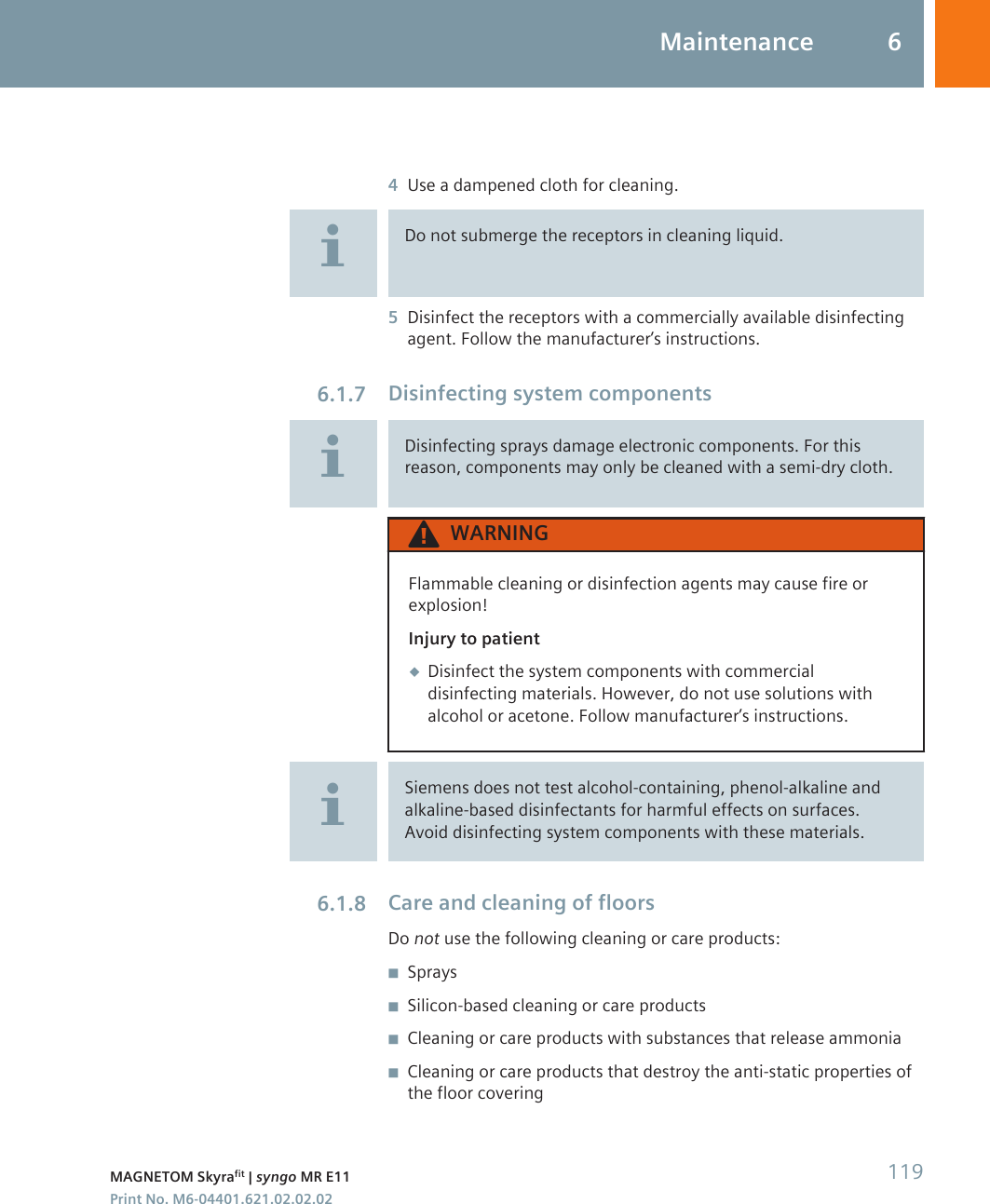 4Use a dampened cloth for cleaning.Do not submerge the receptors in cleaning liquid.5Disinfect the receptors with a commercially available disinfectingagent. Follow the manufacturer’s instructions.Disinfecting system componentsDisinfecting sprays damage electronic components. For thisreason, components may only be cleaned with a semi-dry cloth.WARNINGFlammable cleaning or disinfection agents may cause fire orexplosion!Injury to patient◆Disinfect the system components with commercialdisinfecting materials. However, do not use solutions withalcohol or acetone. Follow manufacturer’s instructions.Siemens does not test alcohol-containing, phenol-alkaline andalkaline-based disinfectants for harmful effects on surfaces.Avoid disinfecting system components with these materials.Care and cleaning of floorsDo not use the following cleaning or care products:◾Sprays◾Silicon-based cleaning or care products◾Cleaning or care products with substances that release ammonia◾Cleaning or care products that destroy the anti-static properties ofthe floor covering6.1.76.1.8Maintenance 6MAGNETOM Skyrafit | syngo MR E11 119Print No. M6-04401.621.02.02.02