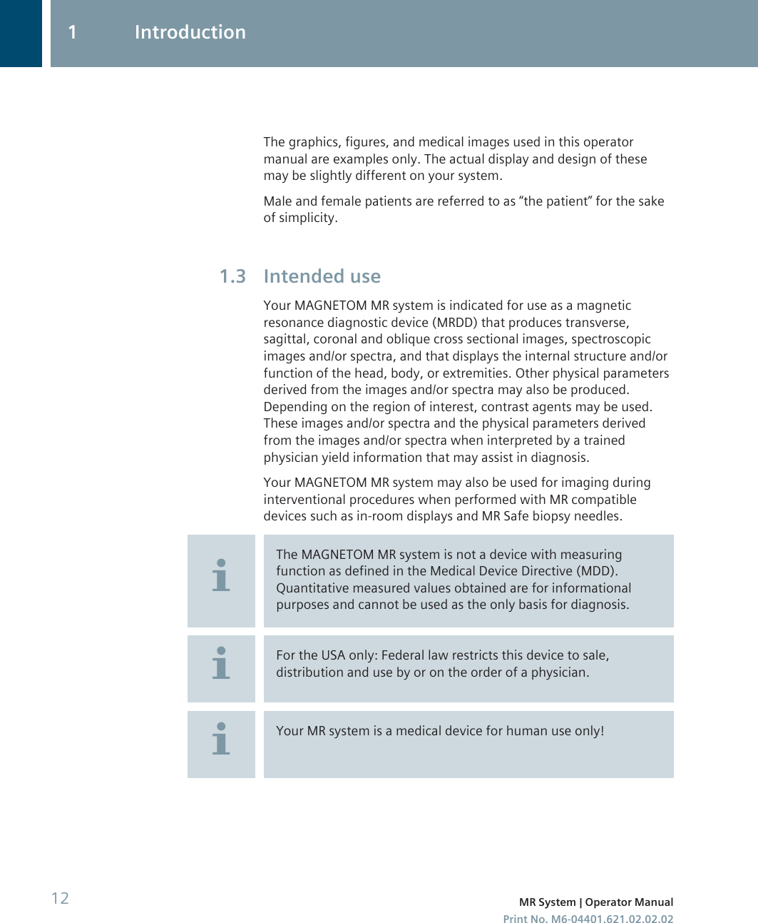 The graphics, figures, and medical images used in this operatormanual are examples only. The actual display and design of thesemay be slightly different on your system.Male and female patients are referred to as “the patient” for the sakeof simplicity.Intended useYour MAGNETOM MR system is indicated for use as a magneticresonance diagnostic device (MRDD) that produces transverse,sagittal, coronal and oblique cross sectional images, spectroscopicimages and/or spectra, and that displays the internal structure and/orfunction of the head, body, or extremities. Other physical parametersderived from the images and/or spectra may also be produced.Depending on the region of interest, contrast agents may be used.These images and/or spectra and the physical parameters derivedfrom the images and/or spectra when interpreted by a trainedphysician yield information that may assist in diagnosis.Your MAGNETOM MR system may also be used for imaging duringinterventional procedures when performed with MR compatibledevices such as in-room displays and MR Safe biopsy needles.The MAGNETOM MR system is not a device with measuringfunction as defined in the Medical Device Directive (MDD).Quantitative measured values obtained are for informationalpurposes and cannot be used as the only basis for diagnosis.For the USA only: Federal law restricts this device to sale,distribution and use by or on the order of a physician.Your MR system is a medical device for human use only!1.31 Introduction12 MR System | Operator ManualPrint No. M6-04401.621.02.02.02