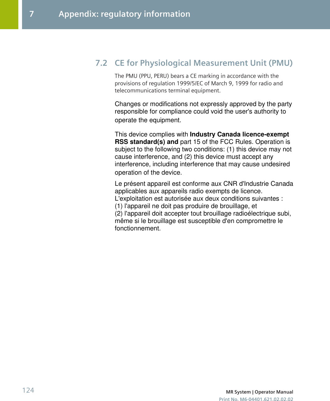 CE for Physiological Measurement Unit (PMU)The PMU (PPU, PERU) bears a CE marking in accordance with theprovisions of regulation 1999/5/EC of March 9, 1999 for radio andtelecommunications terminal equipment.7.27 Appendix: regulatory information124 MR System | Operator ManualPrint No. M6-04401.621.02.02.02Changes or modifications not expressly approved by the partyresponsible for compliance could void the user&apos;s authority tooperate the equipment.This device complies with Industry Canada licence-exemptRSS standard(s) and part 15 of the FCC Rules. Operation issubject to the following two conditions: (1) this device may notcause interference, and (2) this device must accept anyinterference, including interference that may cause undesiredoperation of the device.Le présent appareil est conforme aux CNR d&apos;Industrie Canadaapplicables aux appareils radio exempts de licence.L&apos;exploitation est autorisée aux deux conditions suivantes :(1) l&apos;appareil ne doit pas produire de brouillage, et(2) l&apos;appareil doit accepter tout brouillage radioélectrique subi,même si le brouillage est susceptible d&apos;en compromettre lefonctionnement.
