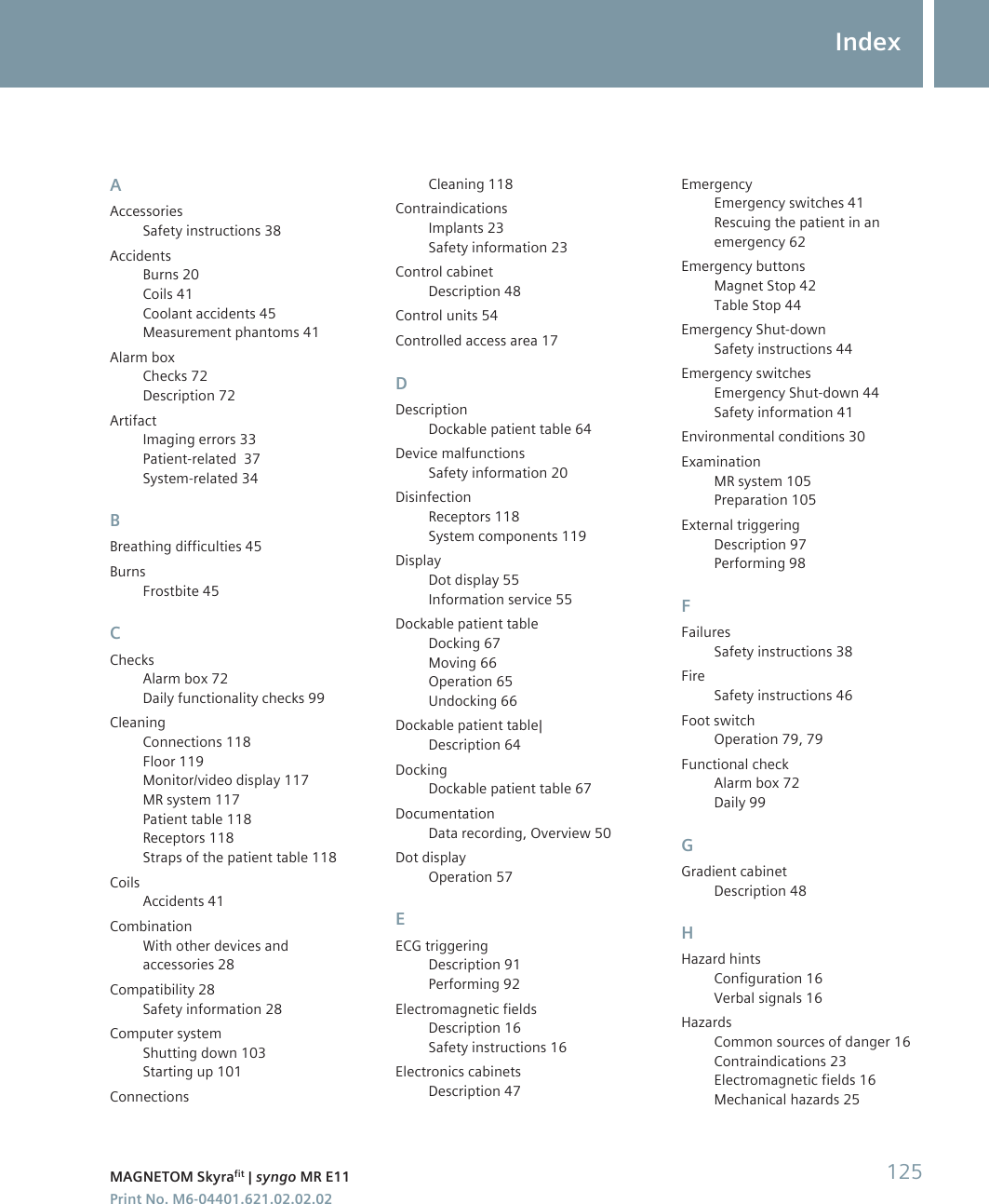 AAccessoriesSafety instructions 38AccidentsBurns 20Coils 41Coolant accidents 45Measurement phantoms 41Alarm boxChecks 72Description 72ArtifactImaging errors 33Patient-related  37System-related 34BBreathing difficulties 45BurnsFrostbite 45CChecksAlarm box 72Daily functionality checks 99CleaningConnections 118Floor 119Monitor/video display 117MR system 117Patient table 118Receptors 118Straps of the patient table 118CoilsAccidents 41CombinationWith other devices andaccessories 28Compatibility 28Safety information 28Computer systemShutting down 103Starting up 101ConnectionsCleaning 118ContraindicationsImplants 23Safety information 23Control cabinetDescription 48Control units 54Controlled access area 17DDescriptionDockable patient table 64Device malfunctionsSafety information 20DisinfectionReceptors 118System components 119DisplayDot display 55Information service 55Dockable patient tableDocking 67Moving 66Operation 65Undocking 66Dockable patient table|Description 64DockingDockable patient table 67DocumentationData recording, Overview 50Dot displayOperation 57EECG triggeringDescription 91Performing 92Electromagnetic fieldsDescription 16Safety instructions 16Electronics cabinetsDescription 47EmergencyEmergency switches 41Rescuing the patient in anemergency 62Emergency buttonsMagnet Stop 42Table Stop 44Emergency Shut-downSafety instructions 44Emergency switchesEmergency Shut-down 44Safety information 41Environmental conditions 30ExaminationMR system 105Preparation 105External triggeringDescription 97Performing 98FFailuresSafety instructions 38FireSafety instructions 46Foot switchOperation 79, 79Functional checkAlarm box 72Daily 99GGradient cabinetDescription 48HHazard hintsConfiguration 16Verbal signals 16HazardsCommon sources of danger 16Contraindications 23Electromagnetic fields 16Mechanical hazards 25IndexMAGNETOM Skyrafit | syngo MR E11 125Print No. M6-04401.621.02.02.02