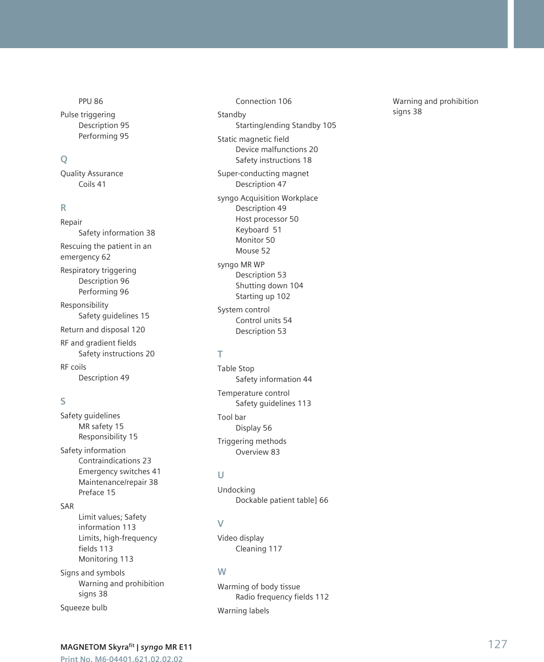PPU 86Pulse triggeringDescription 95Performing 95QQuality AssuranceCoils 41RRepairSafety information 38Rescuing the patient in anemergency 62Respiratory triggeringDescription 96Performing 96ResponsibilitySafety guidelines 15Return and disposal 120RF and gradient fieldsSafety instructions 20RF coilsDescription 49SSafety guidelinesMR safety 15Responsibility 15Safety informationContraindications 23Emergency switches 41Maintenance/repair 38Preface 15SARLimit values; Safetyinformation 113Limits, high-frequencyfields 113Monitoring 113Signs and symbolsWarning and prohibitionsigns 38Squeeze bulbConnection 106StandbyStarting/ending Standby 105Static magnetic fieldDevice malfunctions 20Safety instructions 18Super-conducting magnetDescription 47syngo Acquisition WorkplaceDescription 49Host processor 50Keyboard  51Monitor 50Mouse 52syngo MR WPDescription 53Shutting down 104Starting up 102System controlControl units 54Description 53TTable StopSafety information 44Temperature controlSafety guidelines 113Tool barDisplay 56Triggering methodsOverview 83UUndockingDockable patient table] 66VVideo displayCleaning 117WWarming of body tissueRadio frequency fields 112Warning labelsWarning and prohibitionsigns 38MAGNETOM Skyrafit | syngo MR E11 127Print No. M6-04401.621.02.02.02