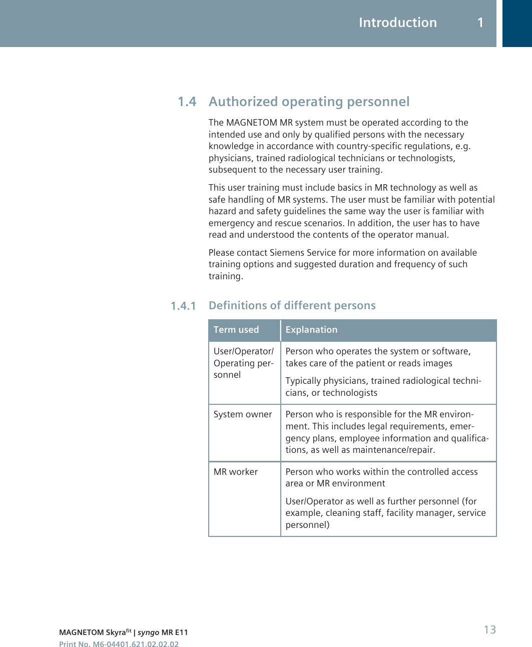 Authorized operating personnelThe MAGNETOM MR system must be operated according to theintended use and only by qualified persons with the necessaryknowledge in accordance with country-specific regulations, e.g.physicians, trained radiological technicians or technologists,subsequent to the necessary user training.This user training must include basics in MR technology as well assafe handling of MR systems. The user must be familiar with potentialhazard and safety guidelines the same way the user is familiar withemergency and rescue scenarios. In addition, the user has to haveread and understood the contents of the operator manual.Please contact Siemens Service for more information on availabletraining options and suggested duration and frequency of suchtraining.Definitions of different personsTerm used ExplanationUser/Operator/Operating per-sonnelPerson who operates the system or software,takes care of the patient or reads imagesTypically physicians, trained radiological techni-cians, or technologistsSystem owner Person who is responsible for the MR environ-ment. This includes legal requirements, emer-gency plans, employee information and qualifica-tions, as well as maintenance/repair.MR worker Person who works within the controlled accessarea or MR environmentUser/Operator as well as further personnel (forexample, cleaning staff, facility manager, servicepersonnel)1.41.4.1Introduction 1MAGNETOM Skyrafit | syngo MR E11 13Print No. M6-04401.621.02.02.02