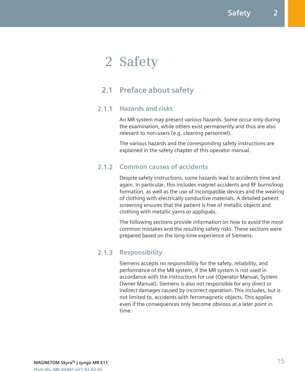 SafetyPreface about safetyHazards and risksAn MR system may present various hazards. Some occur only duringthe examination, while others exist permanently and thus are alsorelevant to non-users (e.g. cleaning personnel).The various hazards and the corresponding safety instructions areexplained in the safety chapter of this operator manual.Common causes of accidentsDespite safety instructions, some hazards lead to accidents time andagain. In particular, this includes magnet accidents and RF burns/loopformation, as well as the use of incompatible devices and the wearingof clothing with electrically conductive materials. A detailed patientscreening ensures that the patient is free of metallic objects andclothing with metallic yarns or appliqués.The following sections provide information on how to avoid the mostcommon mistakes and the resulting safety risks. These sections wereprepared based on the long-time experience of Siemens.ResponsibilitySiemens accepts no responsibility for the safety, reliability, andperformance of the MR system, if the MR system is not used inaccordance with the instructions for use (Operator Manual, SystemOwner Manual). Siemens is also not responsible for any direct orindirect damages caused by incorrect operation. This includes, but isnot limited to, accidents with ferromagnetic objects. This applieseven if the consequences only become obvious at a later point intime.22.12.1.12.1.22.1.3Safety 2MAGNETOM Skyrafit | syngo MR E11 15Print No. M6-04401.621.02.02.02