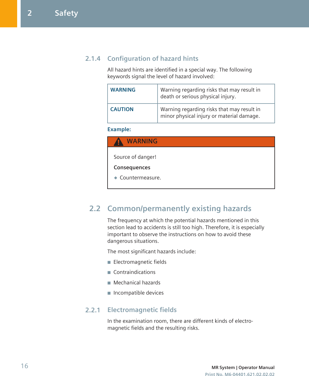 Configuration of hazard hintsAll hazard hints are identified in a special way. The followingkeywords signal the level of hazard involved:WARNING Warning regarding risks that may result indeath or serious physical injury.CAUTION Warning regarding risks that may result inminor physical injury or material damage.Example:WARNINGSource of danger!Consequences◆Countermeasure.Common/permanently existing hazardsThe frequency at which the potential hazards mentioned in thissection lead to accidents is still too high. Therefore, it is especiallyimportant to observe the instructions on how to avoid thesedangerous situations.The most significant hazards include:◾Electromagnetic fields◾Contraindications◾Mechanical hazards◾Incompatible devicesElectromagnetic fieldsIn the examination room, there are different kinds of electro-magnetic fields and the resulting risks.2.1.42.22.2.12 Safety16 MR System | Operator ManualPrint No. M6-04401.621.02.02.02