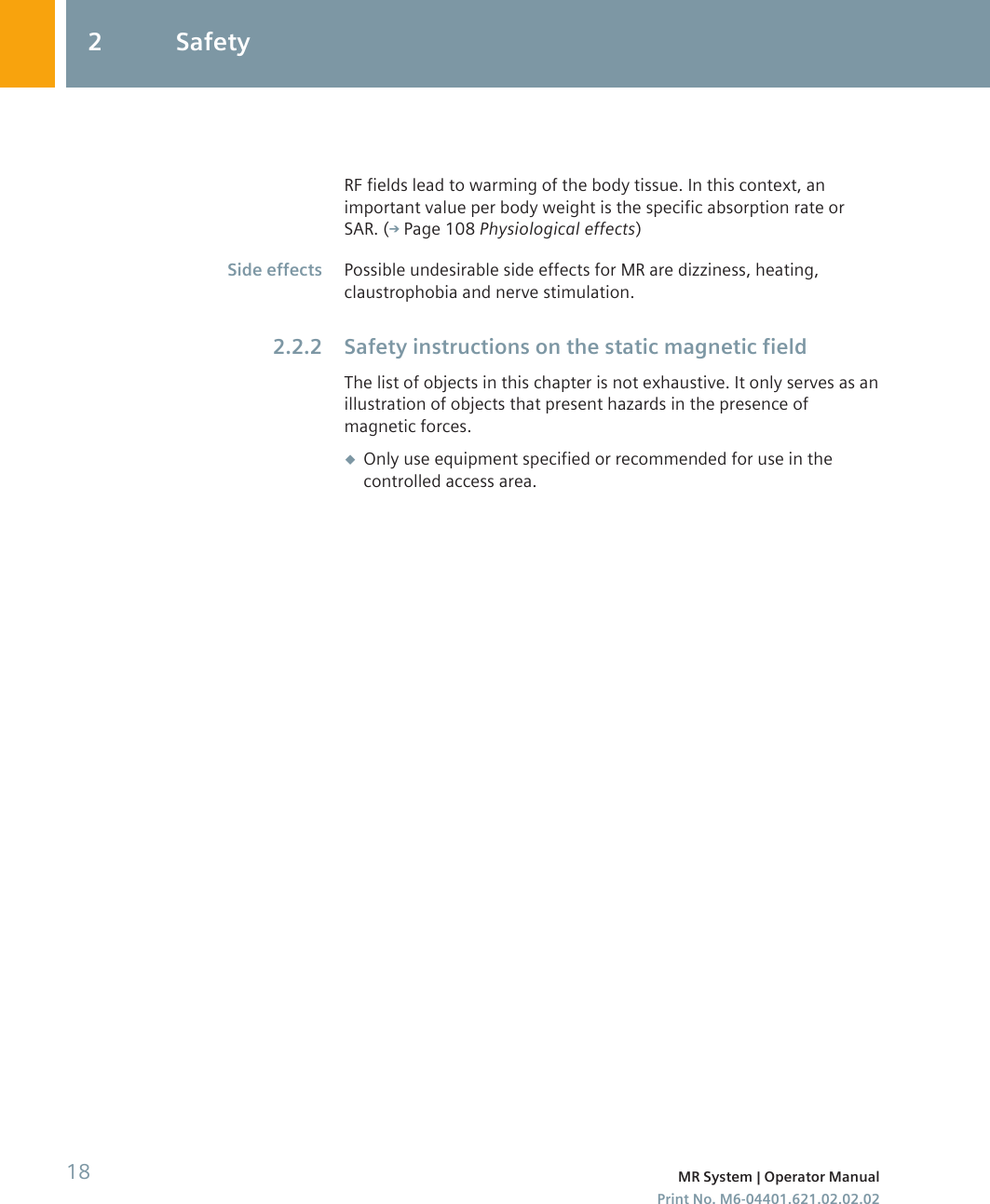 RF fields lead to warming of the body tissue. In this context, animportant value per body weight is the specific absorption rate orSAR. ( Page 108 Physiological effects)Possible undesirable side effects for MR are dizziness, heating,claustrophobia and nerve stimulation.Safety instructions on the static magnetic fieldThe list of objects in this chapter is not exhaustive. It only serves as anillustration of objects that present hazards in the presence ofmagnetic forces.◆Only use equipment specified or recommended for use in thecontrolled access area.Side effects2.2.22 Safety18 MR System | Operator ManualPrint No. M6-04401.621.02.02.02