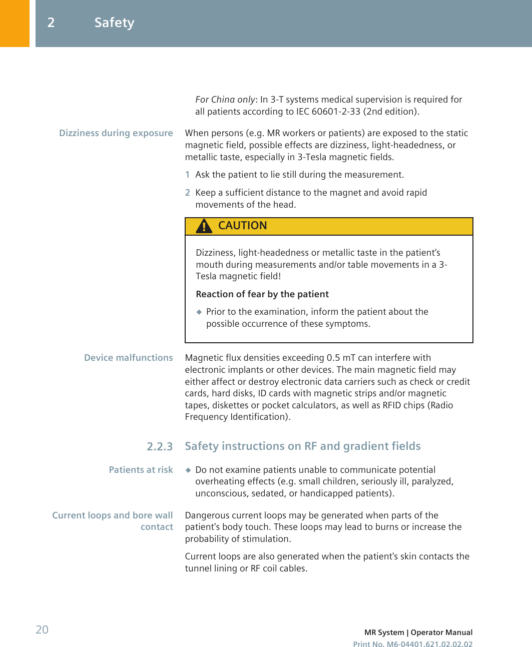 For China only: In 3-T systems medical supervision is required forall patients according to IEC 60601-2-33 (2nd edition).When persons (e.g. MR workers or patients) are exposed to the staticmagnetic field, possible effects are dizziness, light-headedness, ormetallic taste, especially in 3-Tesla magnetic fields.1Ask the patient to lie still during the measurement.2Keep a sufficient distance to the magnet and avoid rapidmovements of the head.CAUTIONDizziness, light-headedness or metallic taste in the patient‘smouth during measurements and/or table movements in a 3-Tesla magnetic field!Reaction of fear by the patient◆Prior to the examination, inform the patient about thepossible occurrence of these symptoms.Magnetic flux densities exceeding 0.5 mT can interfere withelectronic implants or other devices. The main magnetic field mayeither affect or destroy electronic data carriers such as check or creditcards, hard disks, ID cards with magnetic strips and/or magnetictapes, diskettes or pocket calculators, as well as RFID chips (RadioFrequency Identification).Safety instructions on RF and gradient fields◆Do not examine patients unable to communicate potentialoverheating effects (e.g. small children, seriously ill, paralyzed,unconscious, sedated, or handicapped patients).Dangerous current loops may be generated when parts of thepatient&apos;s body touch. These loops may lead to burns or increase theprobability of stimulation.Current loops are also generated when the patient&apos;s skin contacts thetunnel lining or RF coil cables.Dizziness during exposureDevice malfunctions2.2.3Patients at riskCurrent loops and bore wallcontact2 Safety20 MR System | Operator ManualPrint No. M6-04401.621.02.02.02