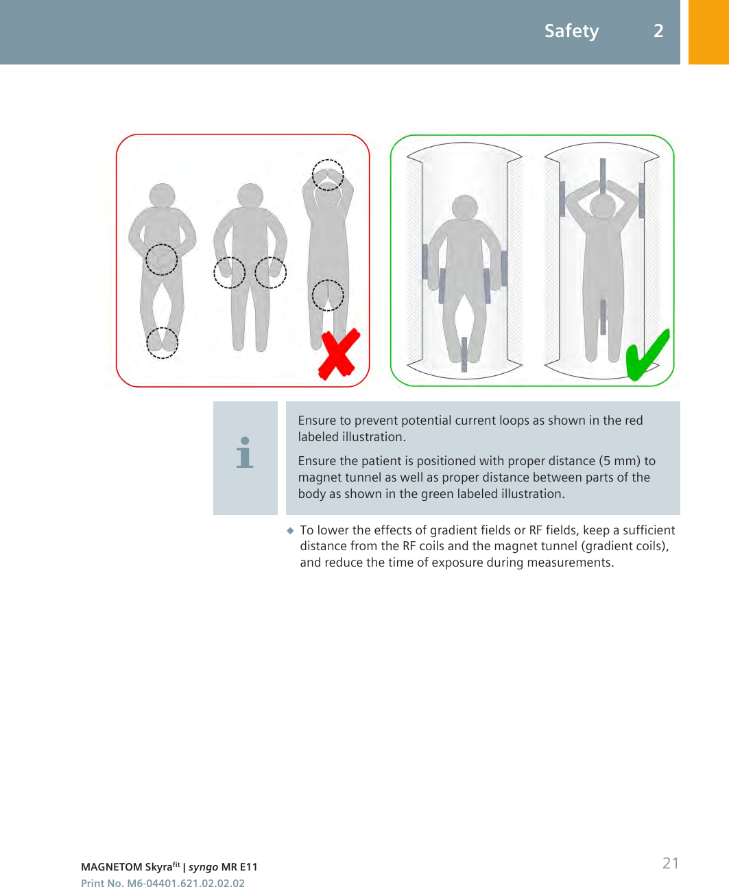 Ensure to prevent potential current loops as shown in the redlabeled illustration.Ensure the patient is positioned with proper distance (5 mm) tomagnet tunnel as well as proper distance between parts of thebody as shown in the green labeled illustration.◆To lower the effects of gradient fields or RF fields, keep a sufficientdistance from the RF coils and the magnet tunnel (gradient coils),and reduce the time of exposure during measurements.Safety 2MAGNETOM Skyrafit | syngo MR E11 21Print No. M6-04401.621.02.02.02