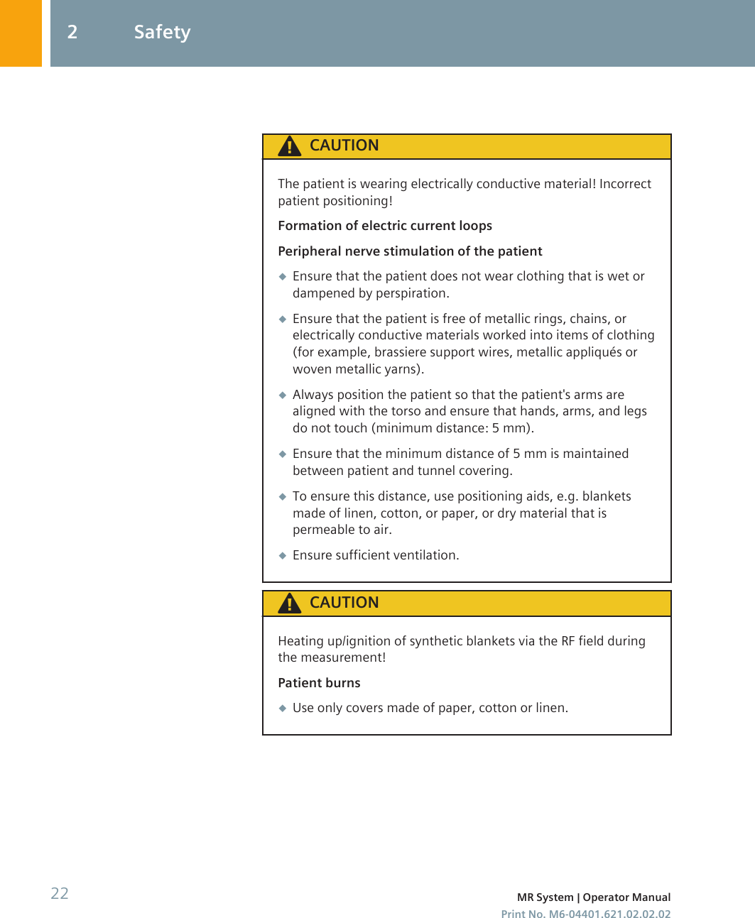 CAUTIONThe patient is wearing electrically conductive material! Incorrectpatient positioning!Formation of electric current loopsPeripheral nerve stimulation of the patient◆Ensure that the patient does not wear clothing that is wet ordampened by perspiration.◆Ensure that the patient is free of metallic rings, chains, orelectrically conductive materials worked into items of clothing(for example, brassiere support wires, metallic appliqués orwoven metallic yarns).◆Always position the patient so that the patient&apos;s arms arealigned with the torso and ensure that hands, arms, and legsdo not touch (minimum distance: 5 mm).◆Ensure that the minimum distance of 5 mm is maintainedbetween patient and tunnel covering.◆To ensure this distance, use positioning aids, e.g. blanketsmade of linen, cotton, or paper, or dry material that ispermeable to air.◆Ensure sufficient ventilation.CAUTIONHeating up/ignition of synthetic blankets via the RF field duringthe measurement!Patient burns◆Use only covers made of paper, cotton or linen.2 Safety22 MR System | Operator ManualPrint No. M6-04401.621.02.02.02