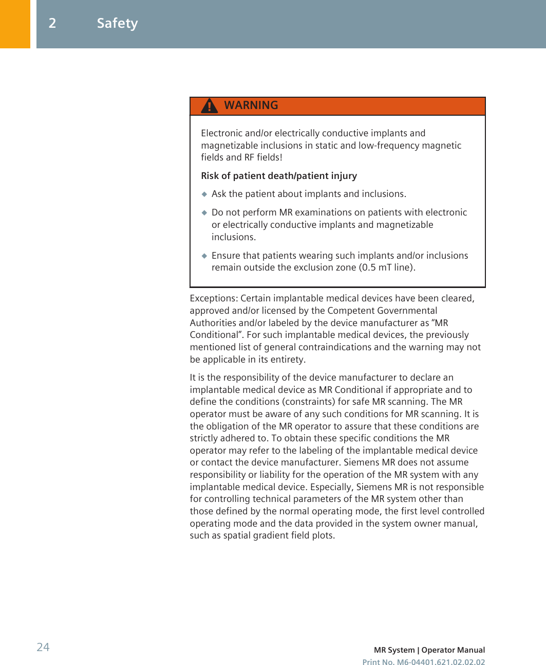 WARNINGElectronic and/or electrically conductive implants andmagnetizable inclusions in static and low-frequency magneticfields and RF fields!Risk of patient death/patient injury◆Ask the patient about implants and inclusions.◆Do not perform MR examinations on patients with electronicor electrically conductive implants and magnetizableinclusions.◆Ensure that patients wearing such implants and/or inclusionsremain outside the exclusion zone (0.5 mT line).Exceptions: Certain implantable medical devices have been cleared,approved and/or licensed by the Competent GovernmentalAuthorities and/or labeled by the device manufacturer as “MRConditional”. For such implantable medical devices, the previouslymentioned list of general contraindications and the warning may notbe applicable in its entirety.It is the responsibility of the device manufacturer to declare animplantable medical device as MR Conditional if appropriate and todefine the conditions (constraints) for safe MR scanning. The MRoperator must be aware of any such conditions for MR scanning. It isthe obligation of the MR operator to assure that these conditions arestrictly adhered to. To obtain these specific conditions the MRoperator may refer to the labeling of the implantable medical deviceor contact the device manufacturer. Siemens MR does not assumeresponsibility or liability for the operation of the MR system with anyimplantable medical device. Especially, Siemens MR is not responsiblefor controlling technical parameters of the MR system other thanthose defined by the normal operating mode, the first level controlledoperating mode and the data provided in the system owner manual,such as spatial gradient field plots.2 Safety24 MR System | Operator ManualPrint No. M6-04401.621.02.02.02