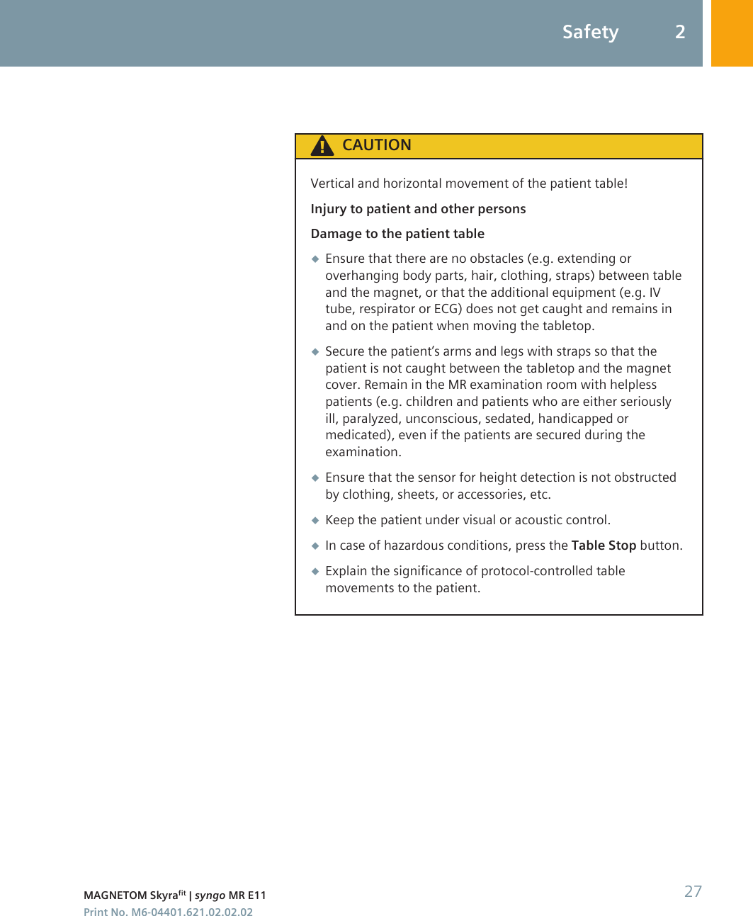 CAUTIONVertical and horizontal movement of the patient table!Injury to patient and other personsDamage to the patient table◆Ensure that there are no obstacles (e.g. extending oroverhanging body parts, hair, clothing, straps) between tableand the magnet, or that the additional equipment (e.g. IVtube, respirator or ECG) does not get caught and remains inand on the patient when moving the tabletop.◆Secure the patient’s arms and legs with straps so that thepatient is not caught between the tabletop and the magnetcover. Remain in the MR examination room with helplesspatients (e.g. children and patients who are either seriouslyill, paralyzed, unconscious, sedated, handicapped ormedicated), even if the patients are secured during theexamination.◆Ensure that the sensor for height detection is not obstructedby clothing, sheets, or accessories, etc.◆Keep the patient under visual or acoustic control.◆In case of hazardous conditions, press the Table Stop button.◆Explain the significance of protocol-controlled tablemovements to the patient.Safety 2MAGNETOM Skyrafit | syngo MR E11 27Print No. M6-04401.621.02.02.02