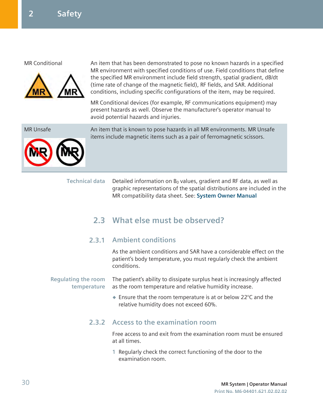 MR Conditional An item that has been demonstrated to pose no known hazards in a specifiedMR environment with specified conditions of use. Field conditions that definethe specified MR environment include field strength, spatial gradient, dB/dt(time rate of change of the magnetic field), RF fields, and SAR. Additionalconditions, including specific configurations of the item, may be required.MR Conditional devices (for example, RF communications equipment) maypresent hazards as well. Observe the manufacturer&apos;s operator manual toavoid potential hazards and injuries.MR Unsafe An item that is known to pose hazards in all MR environments. MR Unsafeitems include magnetic items such as a pair of ferromagnetic scissors.Detailed information on B0 values, gradient and RF data, as well asgraphic representations of the spatial distributions are included in theMR compatibility data sheet. See: System Owner ManualWhat else must be observed?Ambient conditionsAs the ambient conditions and SAR have a considerable effect on thepatient’s body temperature, you must regularly check the ambientconditions.The patient’s ability to dissipate surplus heat is increasingly affectedas the room temperature and relative humidity increase.◆Ensure that the room temperature is at or below 22°C and therelative humidity does not exceed 60%.Access to the examination roomFree access to and exit from the examination room must be ensuredat all times.1Regularly check the correct functioning of the door to theexamination room.Technical data2.32.3.1Regulating the roomtemperature2.3.22 Safety30 MR System | Operator ManualPrint No. M6-04401.621.02.02.02