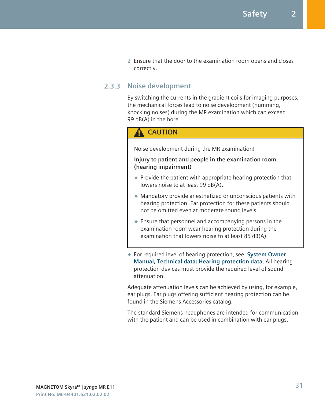 2Ensure that the door to the examination room opens and closescorrectly.Noise developmentBy switching the currents in the gradient coils for imaging purposes,the mechanical forces lead to noise development (humming,knocking noises) during the MR examination which can exceed99 dB(A) in the bore.CAUTIONNoise development during the MR examination!Injury to patient and people in the examination room(hearing impairment)◆Provide the patient with appropriate hearing protection thatlowers noise to at least 99 dB(A).◆Mandatory provide anesthetized or unconscious patients withhearing protection. Ear protection for these patients shouldnot be omitted even at moderate sound levels.◆Ensure that personnel and accompanying persons in theexamination room wear hearing protection during theexamination that lowers noise to at least 85 dB(A).◆For required level of hearing protection, see: System OwnerManual, Technical data: Hearing protection data. All hearingprotection devices must provide the required level of soundattenuation.Adequate attenuation levels can be achieved by using, for example,ear plugs. Ear plugs offering sufficient hearing protection can befound in the Siemens Accessories catalog.The standard Siemens headphones are intended for communicationwith the patient and can be used in combination with ear plugs.2.3.3Safety 2MAGNETOM Skyrafit | syngo MR E11 31Print No. M6-04401.621.02.02.02