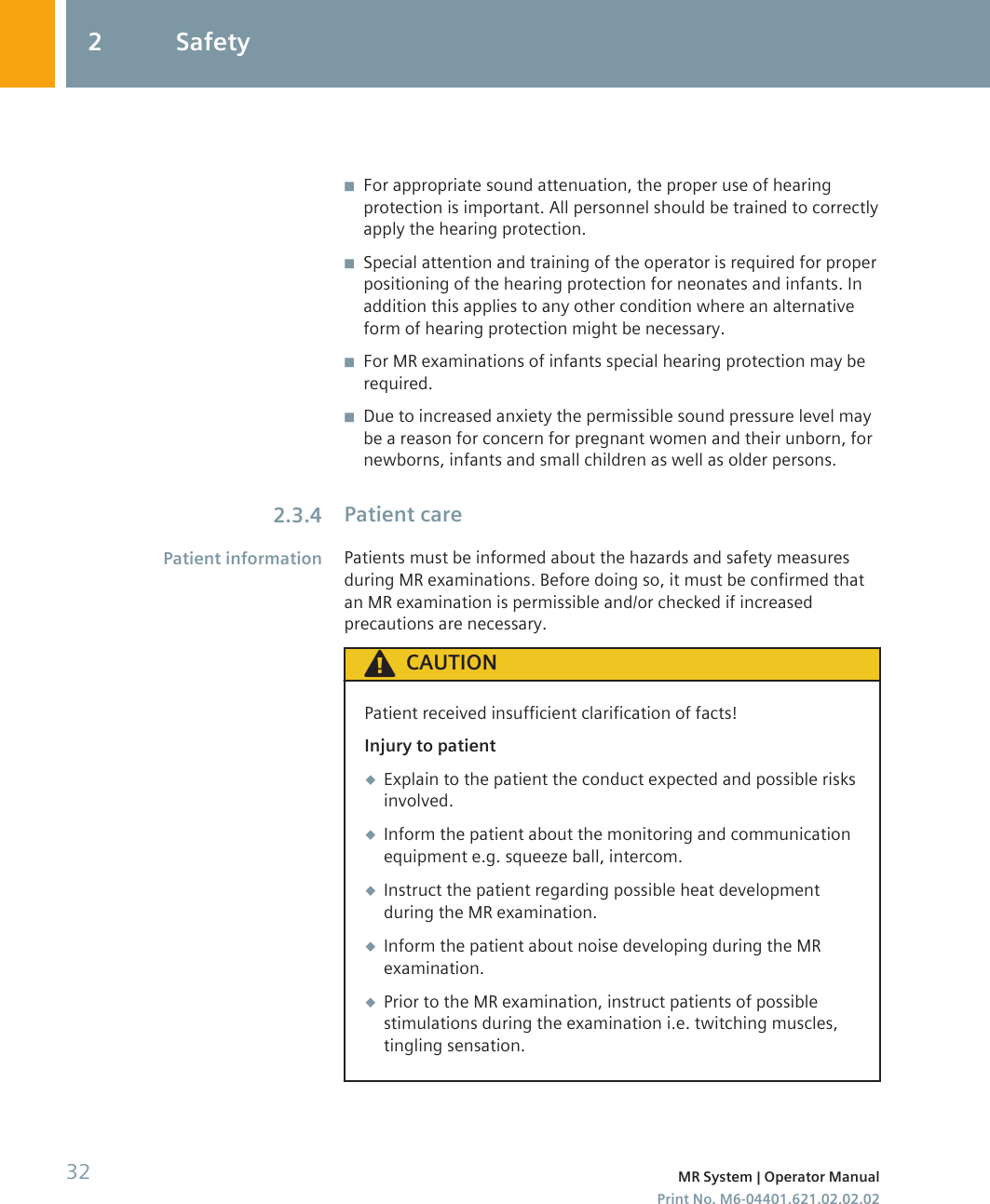 ◾For appropriate sound attenuation, the proper use of hearingprotection is important. All personnel should be trained to correctlyapply the hearing protection.◾Special attention and training of the operator is required for properpositioning of the hearing protection for neonates and infants. Inaddition this applies to any other condition where an alternativeform of hearing protection might be necessary.◾For MR examinations of infants special hearing protection may berequired.◾Due to increased anxiety the permissible sound pressure level maybe a reason for concern for pregnant women and their unborn, fornewborns, infants and small children as well as older persons.Patient carePatients must be informed about the hazards and safety measuresduring MR examinations. Before doing so, it must be confirmed thatan MR examination is permissible and/or checked if increasedprecautions are necessary.CAUTIONPatient received insufficient clarification of facts!Injury to patient◆Explain to the patient the conduct expected and possible risksinvolved.◆Inform the patient about the monitoring and communicationequipment e.g. squeeze ball, intercom.◆Instruct the patient regarding possible heat developmentduring the MR examination.◆Inform the patient about noise developing during the MRexamination.◆Prior to the MR examination, instruct patients of possiblestimulations during the examination i.e. twitching muscles,tingling sensation.2.3.4Patient information2 Safety32 MR System | Operator ManualPrint No. M6-04401.621.02.02.02
