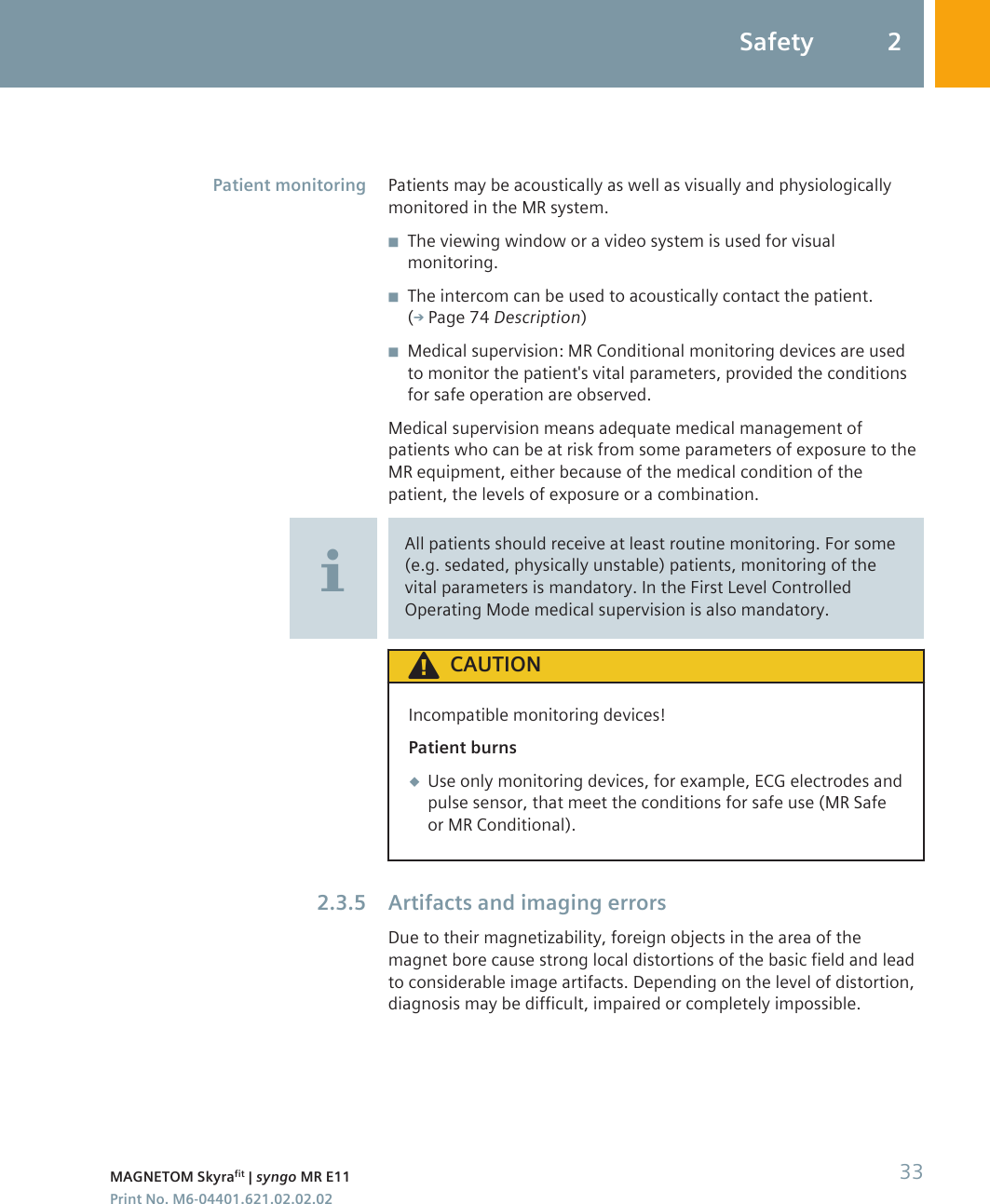 Patients may be acoustically as well as visually and physiologicallymonitored in the MR system.◾The viewing window or a video system is used for visualmonitoring.◾The intercom can be used to acoustically contact the patient.( Page 74 Description)◾Medical supervision: MR Conditional monitoring devices are usedto monitor the patient&apos;s vital parameters, provided the conditionsfor safe operation are observed.Medical supervision means adequate medical management ofpatients who can be at risk from some parameters of exposure to theMR equipment, either because of the medical condition of thepatient, the levels of exposure or a combination.All patients should receive at least routine monitoring. For some(e.g. sedated, physically unstable) patients, monitoring of thevital parameters is mandatory. In the First Level ControlledOperating Mode medical supervision is also mandatory.CAUTIONIncompatible monitoring devices!Patient burns◆Use only monitoring devices, for example, ECG electrodes andpulse sensor, that meet the conditions for safe use (MR Safeor MR Conditional).Artifacts and imaging errorsDue to their magnetizability, foreign objects in the area of themagnet bore cause strong local distortions of the basic field and leadto considerable image artifacts. Depending on the level of distortion,diagnosis may be difficult, impaired or completely impossible.Patient monitoring2.3.5Safety 2MAGNETOM Skyrafit | syngo MR E11 33Print No. M6-04401.621.02.02.02