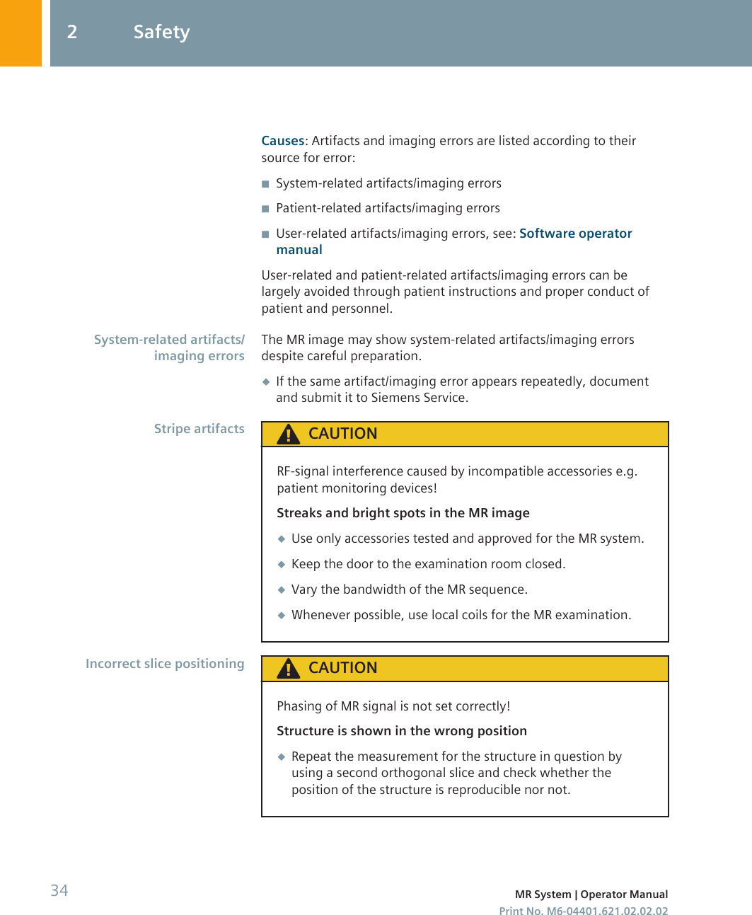 Causes: Artifacts and imaging errors are listed according to theirsource for error:◾System-related artifacts/imaging errors◾Patient-related artifacts/imaging errors◾User-related artifacts/imaging errors, see: Software operatormanualUser-related and patient-related artifacts/imaging errors can belargely avoided through patient instructions and proper conduct ofpatient and personnel.The MR image may show system-related artifacts/imaging errorsdespite careful preparation.◆If the same artifact/imaging error appears repeatedly, documentand submit it to Siemens Service.CAUTIONRF-signal interference caused by incompatible accessories e.g.patient monitoring devices!Streaks and bright spots in the MR image◆Use only accessories tested and approved for the MR system.◆Keep the door to the examination room closed.◆Vary the bandwidth of the MR sequence.◆Whenever possible, use local coils for the MR examination.CAUTIONPhasing of MR signal is not set correctly!Structure is shown in the wrong position◆Repeat the measurement for the structure in question byusing a second orthogonal slice and check whether theposition of the structure is reproducible nor not.System-related artifacts/imaging errorsStripe artifactsIncorrect slice positioning2 Safety34 MR System | Operator ManualPrint No. M6-04401.621.02.02.02