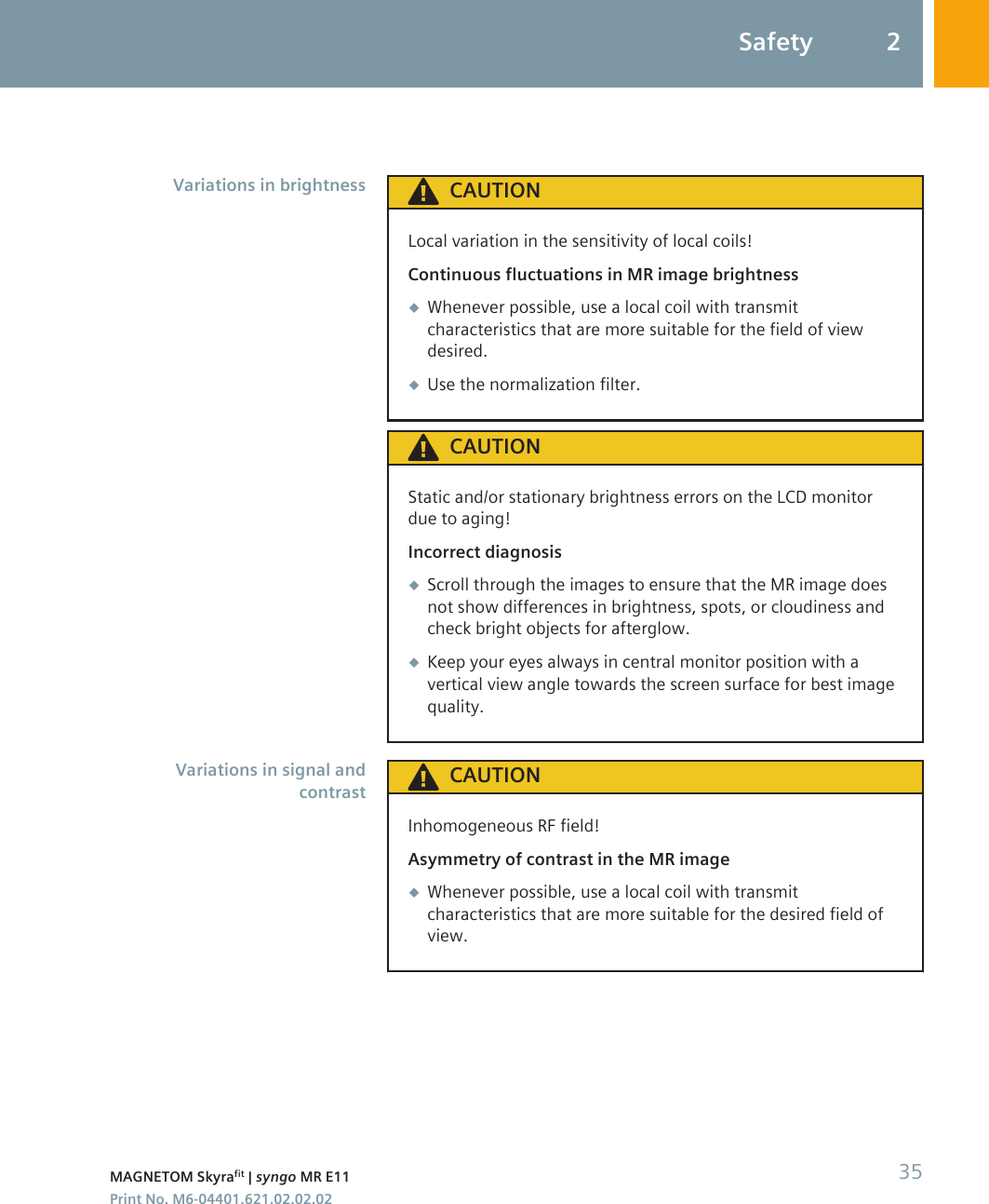 CAUTIONLocal variation in the sensitivity of local coils!Continuous fluctuations in MR image brightness◆Whenever possible, use a local coil with transmitcharacteristics that are more suitable for the field of viewdesired.◆Use the normalization filter.CAUTIONStatic and/or stationary brightness errors on the LCD monitordue to aging!Incorrect diagnosis◆Scroll through the images to ensure that the MR image doesnot show differences in brightness, spots, or cloudiness andcheck bright objects for afterglow.◆Keep your eyes always in central monitor position with avertical view angle towards the screen surface for best imagequality.CAUTIONInhomogeneous RF field!Asymmetry of contrast in the MR image◆Whenever possible, use a local coil with transmitcharacteristics that are more suitable for the desired field ofview.Variations in brightnessVariations in signal andcontrastSafety 2MAGNETOM Skyrafit | syngo MR E11 35Print No. M6-04401.621.02.02.02
