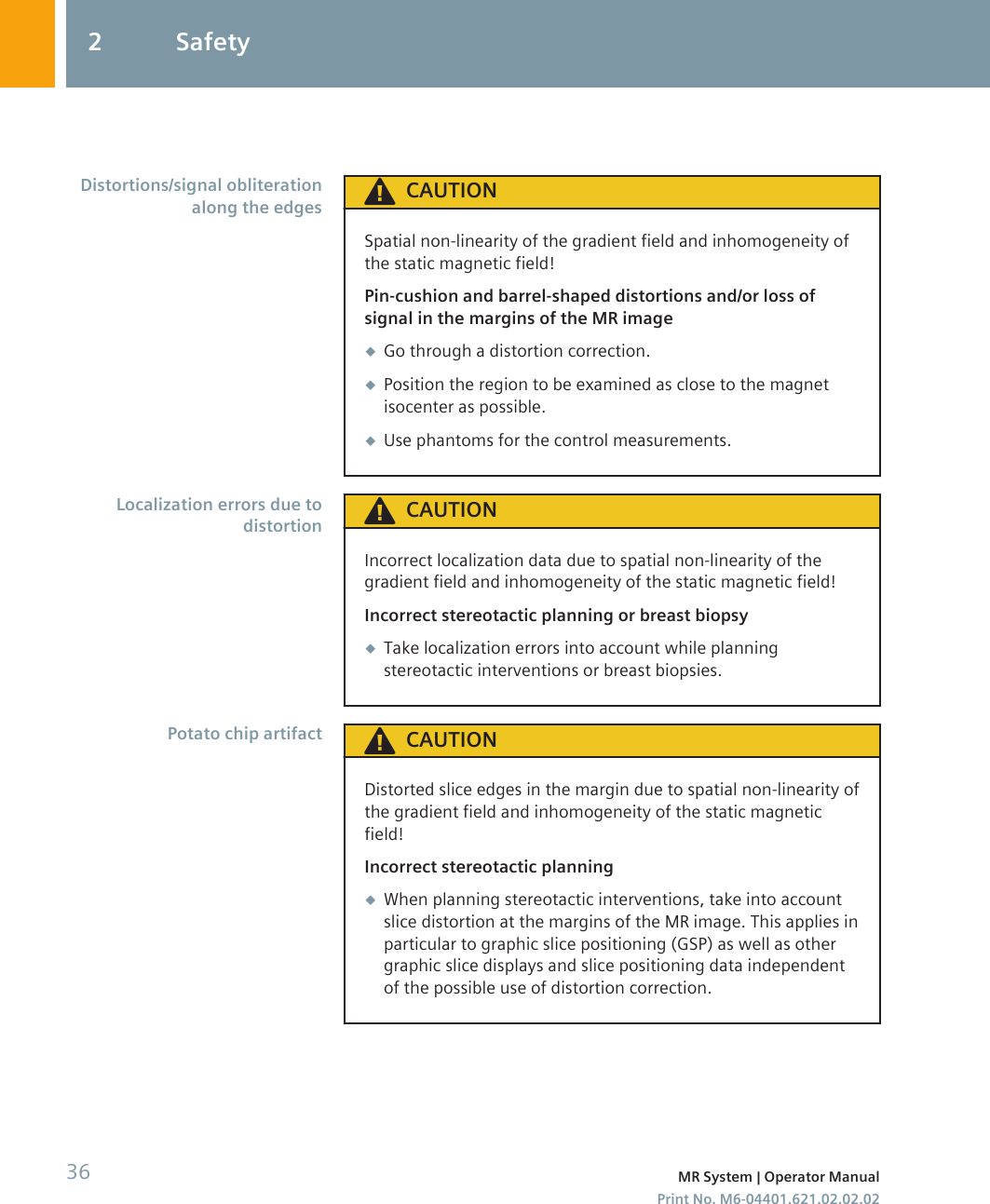 CAUTIONSpatial non-linearity of the gradient field and inhomogeneity ofthe static magnetic field!Pin-cushion and barrel-shaped distortions and/or loss ofsignal in the margins of the MR image◆Go through a distortion correction.◆Position the region to be examined as close to the magnetisocenter as possible.◆Use phantoms for the control measurements.CAUTIONIncorrect localization data due to spatial non-linearity of thegradient field and inhomogeneity of the static magnetic field!Incorrect stereotactic planning or breast biopsy◆Take localization errors into account while planningstereotactic interventions or breast biopsies.CAUTIONDistorted slice edges in the margin due to spatial non-linearity ofthe gradient field and inhomogeneity of the static magneticfield!Incorrect stereotactic planning◆When planning stereotactic interventions, take into accountslice distortion at the margins of the MR image. This applies inparticular to graphic slice positioning (GSP) as well as othergraphic slice displays and slice positioning data independentof the possible use of distortion correction.Distortions/signal obliterationalong the edgesLocalization errors due todistortionPotato chip artifact2 Safety36 MR System | Operator ManualPrint No. M6-04401.621.02.02.02