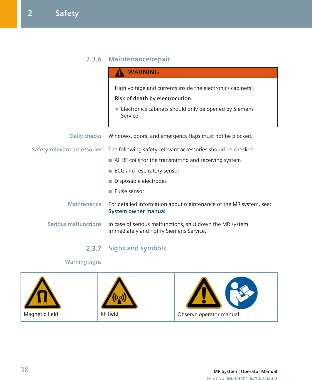 Maintenance/repairWARNINGHigh voltage and currents inside the electronics cabinets!Risk of death by electrocution◆Electronics cabinets should only be opened by SiemensService.Windows, doors, and emergency flaps must not be blocked.The following safety-relevant accessories should be checked:◾All RF coils for the transmitting and receiving system◾ECG and respiratory sensor◾Disposable electrodes◾Pulse sensorFor detailed information about maintenance of the MR system, see:System owner manualIn case of serious malfunctions, shut down the MR systemimmediately and notify Siemens Service.Signs and symbolsMagnetic field RF field Observe operator manual2.3.6Daily checksSafety-relevant accessoriesMaintenanceSerious malfunctions2.3.7Warning signs2 Safety38 MR System | Operator ManualPrint No. M6-04401.621.02.02.02