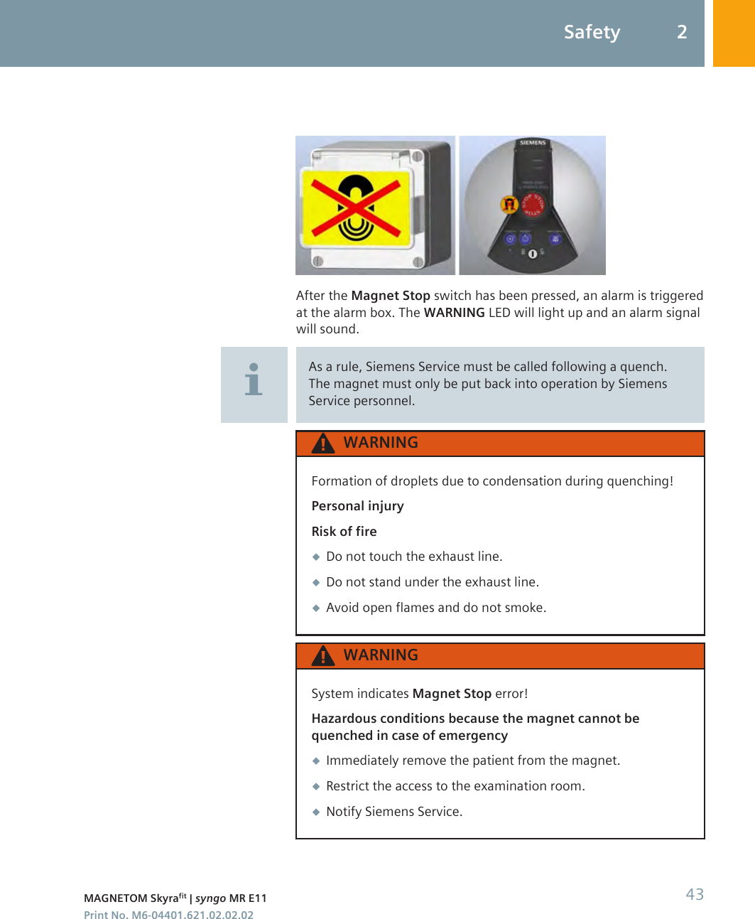 After the Magnet Stop switch has been pressed, an alarm is triggeredat the alarm box. The WARNING LED will light up and an alarm signalwill sound.As a rule, Siemens Service must be called following a quench.The magnet must only be put back into operation by SiemensService personnel.WARNINGFormation of droplets due to condensation during quenching!Personal injuryRisk of fire◆Do not touch the exhaust line.◆Do not stand under the exhaust line.◆Avoid open flames and do not smoke.WARNINGSystem indicates Magnet Stop error!Hazardous conditions because the magnet cannot bequenched in case of emergency◆Immediately remove the patient from the magnet.◆Restrict the access to the examination room.◆Notify Siemens Service.Safety 2MAGNETOM Skyrafit | syngo MR E11 43Print No. M6-04401.621.02.02.02