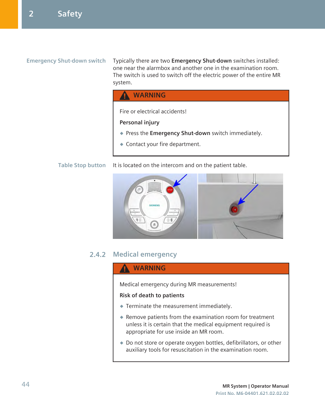 Typically there are two Emergency Shut-down switches installed:one near the alarmbox and another one in the examination room.The switch is used to switch off the electric power of the entire MRsystem.WARNINGFire or electrical accidents!Personal injury◆Press the Emergency Shut-down switch immediately.◆Contact your fire department.It is located on the intercom and on the patient table.Medical emergencyWARNINGMedical emergency during MR measurements!Risk of death to patients◆Terminate the measurement immediately.◆Remove patients from the examination room for treatmentunless it is certain that the medical equipment required isappropriate for use inside an MR room.◆Do not store or operate oxygen bottles, defibrillators, or otherauxiliary tools for resuscitation in the examination room.Emergency Shut-down switchTable Stop button2.4.22 Safety44 MR System | Operator ManualPrint No. M6-04401.621.02.02.02