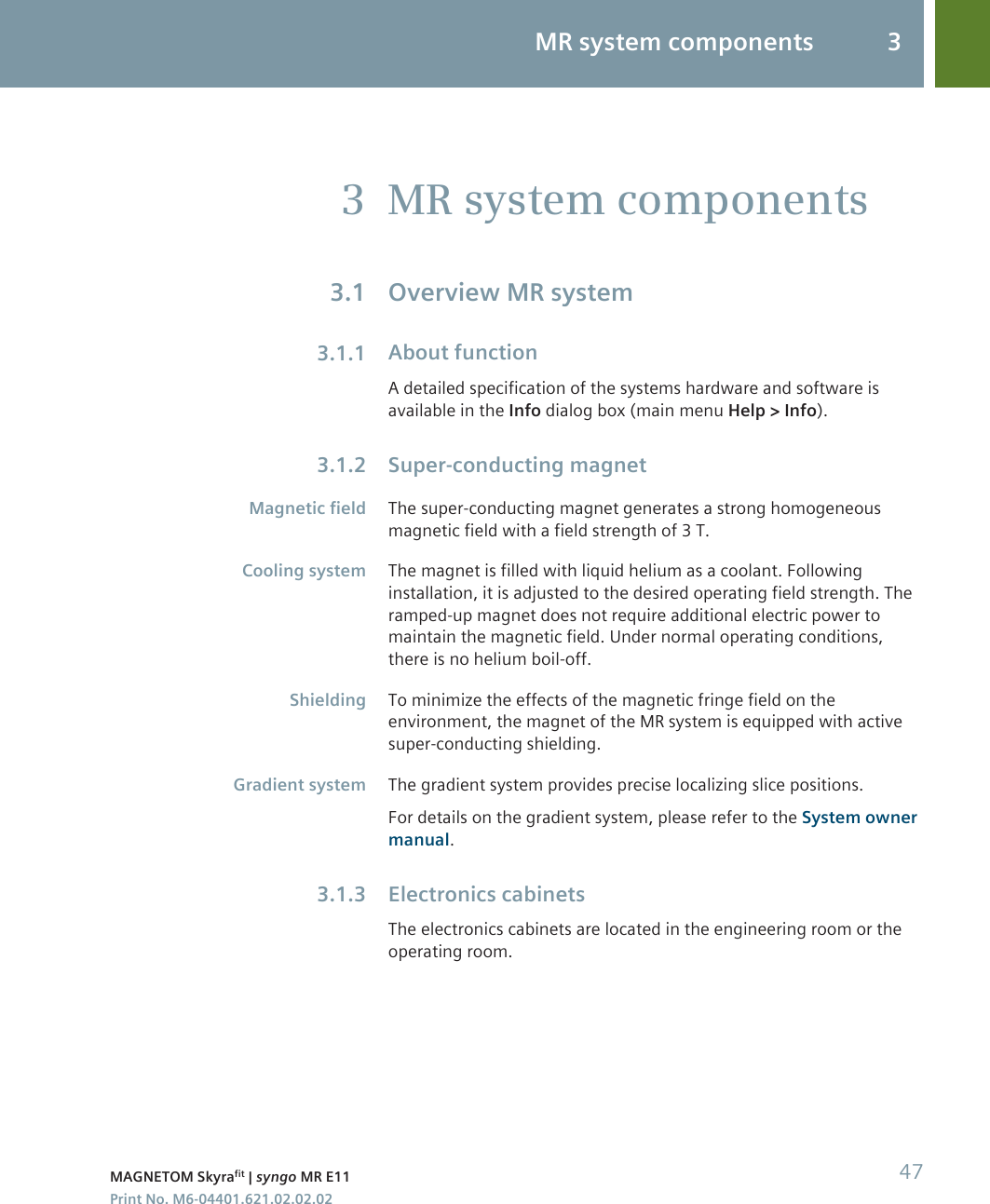 MR system componentsOverview MR systemAbout functionA detailed specification of the systems hardware and software isavailable in the Info dialog box (main menu Help &gt; Info).Super-conducting magnetThe super-conducting magnet generates a strong homogeneousmagnetic field with a field strength of 3 T.The magnet is filled with liquid helium as a coolant. Followinginstallation, it is adjusted to the desired operating field strength. Theramped-up magnet does not require additional electric power tomaintain the magnetic field. Under normal operating conditions,there is no helium boil-off.To minimize the effects of the magnetic fringe field on theenvironment, the magnet of the MR system is equipped with activesuper-conducting shielding.The gradient system provides precise localizing slice positions.For details on the gradient system, please refer to the System ownermanual.Electronics cabinetsThe electronics cabinets are located in the engineering room or theoperating room.33.13.1.13.1.2Magnetic fieldCooling systemShieldingGradient system3.1.3MR system components 3MAGNETOM Skyrafit | syngo MR E11 47Print No. M6-04401.621.02.02.02