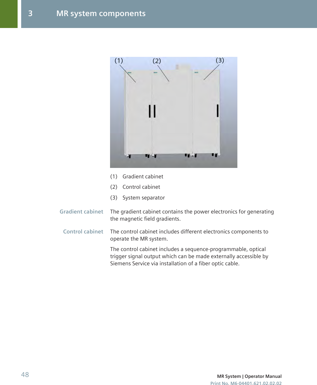 (1) Gradient cabinet(2) Control cabinet(3) System separatorThe gradient cabinet contains the power electronics for generatingthe magnetic field gradients.The control cabinet includes different electronics components tooperate the MR system.The control cabinet includes a sequence-programmable, opticaltrigger signal output which can be made externally accessible bySiemens Service via installation of a fiber optic cable.Gradient cabinetControl cabinet3 MR system components48 MR System | Operator ManualPrint No. M6-04401.621.02.02.02