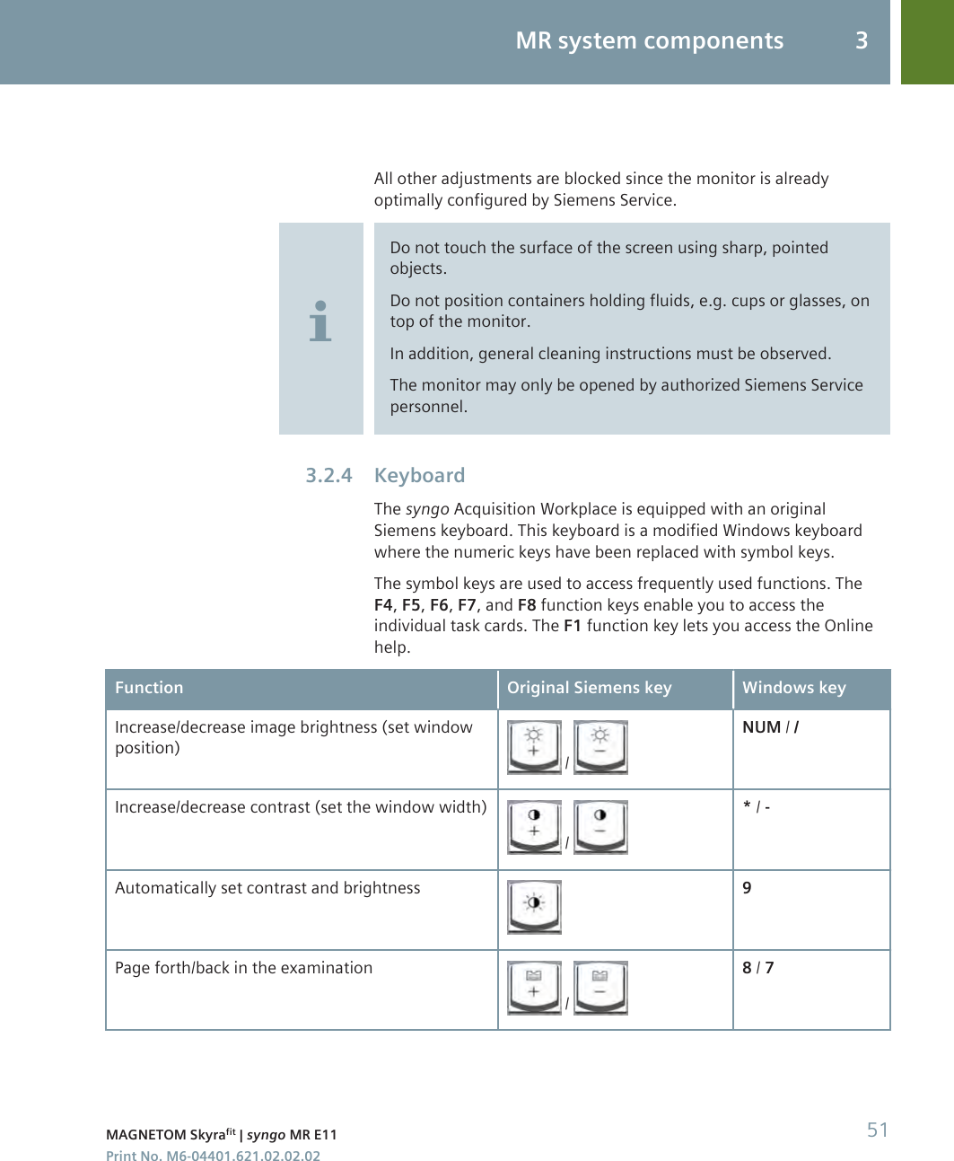 All other adjustments are blocked since the monitor is alreadyoptimally configured by Siemens Service.Do not touch the surface of the screen using sharp, pointedobjects.Do not position containers holding fluids, e.g. cups or glasses, ontop of the monitor.In addition, general cleaning instructions must be observed.The monitor may only be opened by authorized Siemens Servicepersonnel.KeyboardThe syngo Acquisition Workplace is equipped with an originalSiemens keyboard. This keyboard is a modified Windows keyboardwhere the numeric keys have been replaced with symbol keys.The symbol keys are used to access frequently used functions. TheF4, F5, F6, F7, and F8 function keys enable you to access theindividual task cards. The F1 function key lets you access the Onlinehelp.Function Original Siemens key Windows keyIncrease/decrease image brightness (set windowposition)  / NUM / /Increase/decrease contrast (set the window width) / * / -Automatically set contrast and brightness 9Page forth/back in the examination / 8 / 73.2.4MR system components 3MAGNETOM Skyrafit | syngo MR E11 51Print No. M6-04401.621.02.02.02