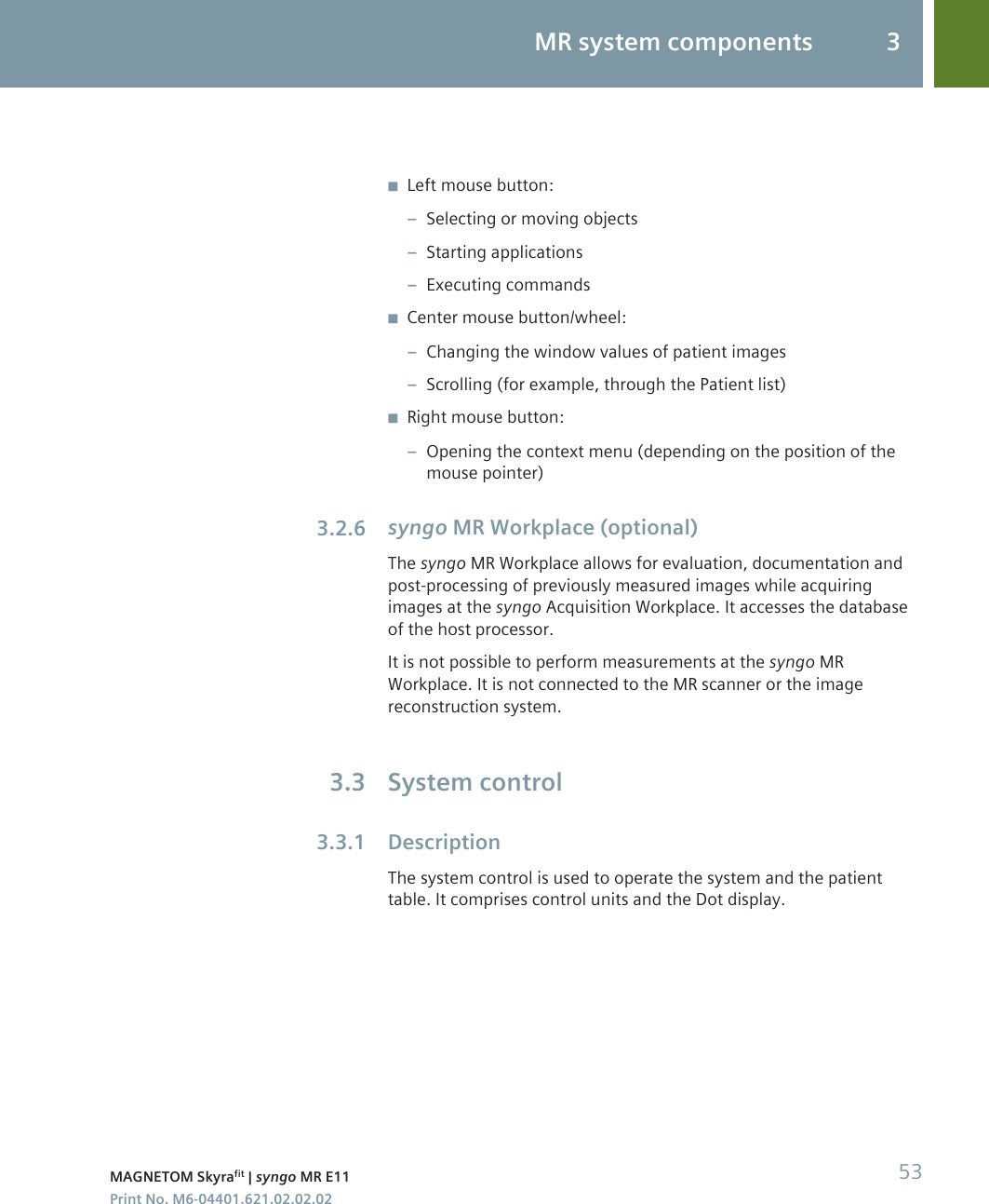 ◾Left mouse button:–Selecting or moving objects–Starting applications–Executing commands◾Center mouse button/wheel:–Changing the window values of patient images–Scrolling (for example, through the Patient list)◾Right mouse button:–Opening the context menu (depending on the position of themouse pointer)syngo MR Workplace (optional)The syngo MR Workplace allows for evaluation, documentation andpost-processing of previously measured images while acquiringimages at the syngo Acquisition Workplace. It accesses the databaseof the host processor.It is not possible to perform measurements at the syngo MRWorkplace. It is not connected to the MR scanner or the imagereconstruction system.System controlDescriptionThe system control is used to operate the system and the patienttable. It comprises control units and the Dot display.3.2.63.33.3.1MR system components 3MAGNETOM Skyrafit | syngo MR E11 53Print No. M6-04401.621.02.02.02