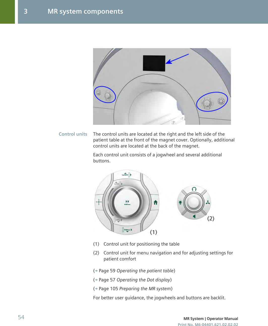 The control units are located at the right and the left side of thepatient table at the front of the magnet cover. Optionally, additionalcontrol units are located at the back of the magnet.Each control unit consists of a jogwheel and several additionalbuttons.(1) Control unit for positioning the table(2) Control unit for menu navigation and for adjusting settings forpatient comfort( Page 59 Operating the patient table)( Page 57 Operating the Dot display)( Page 105 Preparing the MR system)For better user guidance, the jogwheels and buttons are backlit.Control units3 MR system components54 MR System | Operator ManualPrint No. M6-04401.621.02.02.02