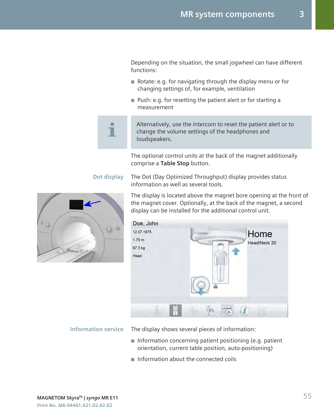 Depending on the situation, the small jogwheel can have differentfunctions:◾Rotate: e.g. for navigating through the display menu or forchanging settings of, for example, ventilation◾Push: e.g. for resetting the patient alert or for starting ameasurementAlternatively, use the intercom to reset the patient alert or tochange the volume settings of the headphones andloudspeakers.The optional control units at the back of the magnet additionallycomprise a Table Stop button.The Dot (Day Optimized Throughput) display provides statusinformation as well as several tools.The display is located above the magnet bore opening at the front ofthe magnet cover. Optionally, at the back of the magnet, a seconddisplay can be installed for the additional control unit.The display shows several pieces of information:◾Information concerning patient positioning (e.g. patientorientation, current table position, auto-positioning)◾Information about the connected coilsDot displayInformation serviceMR system components 3MAGNETOM Skyrafit | syngo MR E11 55Print No. M6-04401.621.02.02.02