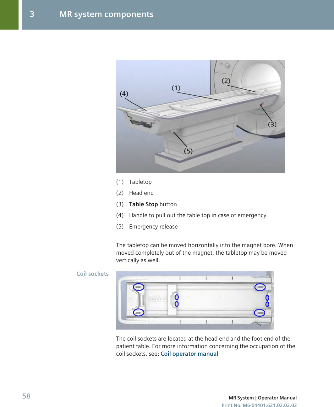(1) Tabletop(2) Head end(3) Table Stop button(4) Handle to pull out the table top in case of emergency(5) Emergency releaseThe tabletop can be moved horizontally into the magnet bore. Whenmoved completely out of the magnet, the tabletop may be movedvertically as well.The coil sockets are located at the head end and the foot end of thepatient table. For more information concerning the occupation of thecoil sockets, see: Coil operator manualCoil sockets3 MR system components58 MR System | Operator ManualPrint No. M6-04401.621.02.02.02