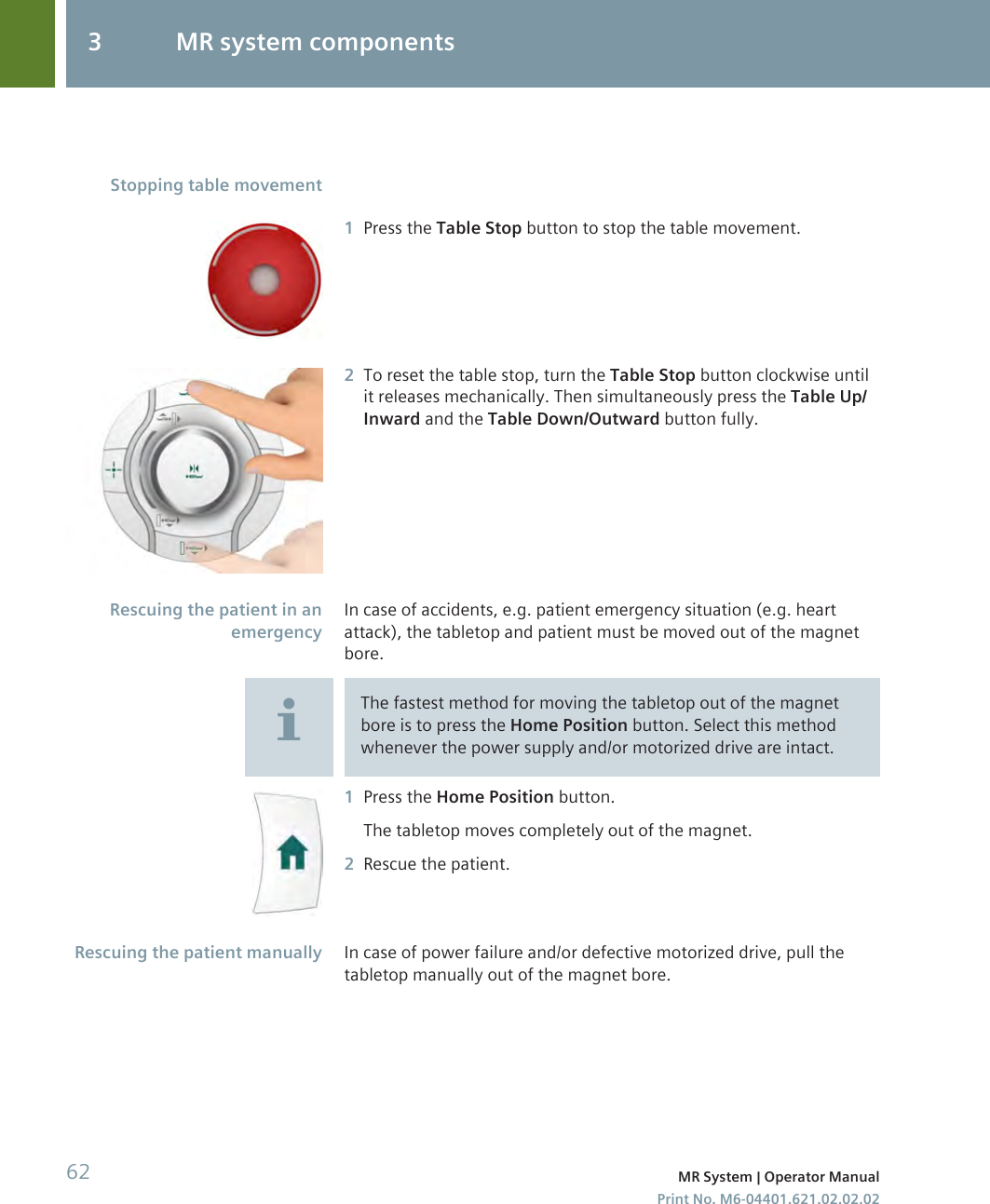 1Press the Table Stop button to stop the table movement.2To reset the table stop, turn the Table Stop button clockwise untilit releases mechanically. Then simultaneously press the Table Up/Inward and the Table Down/Outward button fully.In case of accidents, e.g. patient emergency situation (e.g. heartattack), the tabletop and patient must be moved out of the magnetbore.The fastest method for moving the tabletop out of the magnetbore is to press the Home Position button. Select this methodwhenever the power supply and/or motorized drive are intact.1Press the Home Position button.The tabletop moves completely out of the magnet.2Rescue the patient.In case of power failure and/or defective motorized drive, pull thetabletop manually out of the magnet bore.Stopping table movementRescuing the patient in anemergencyRescuing the patient manually3 MR system components62 MR System | Operator ManualPrint No. M6-04401.621.02.02.02