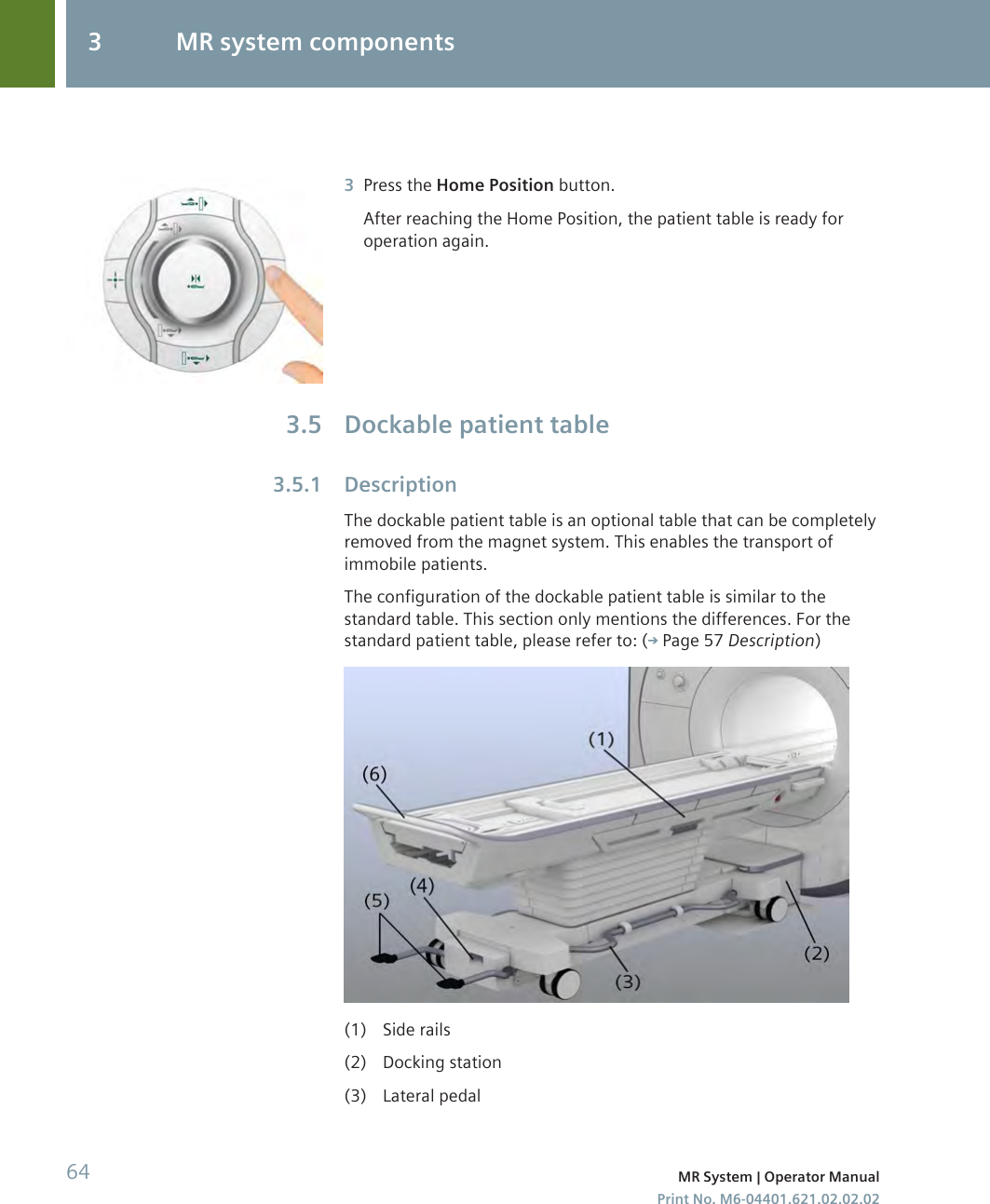 3Press the Home Position button.After reaching the Home Position, the patient table is ready foroperation again.Dockable patient tableDescriptionThe dockable patient table is an optional table that can be completelyremoved from the magnet system. This enables the transport ofimmobile patients.The configuration of the dockable patient table is similar to thestandard table. This section only mentions the differences. For thestandard patient table, please refer to: ( Page 57 Description)(1) Side rails(2) Docking station(3) Lateral pedal3.53.5.13 MR system components64 MR System | Operator ManualPrint No. M6-04401.621.02.02.02