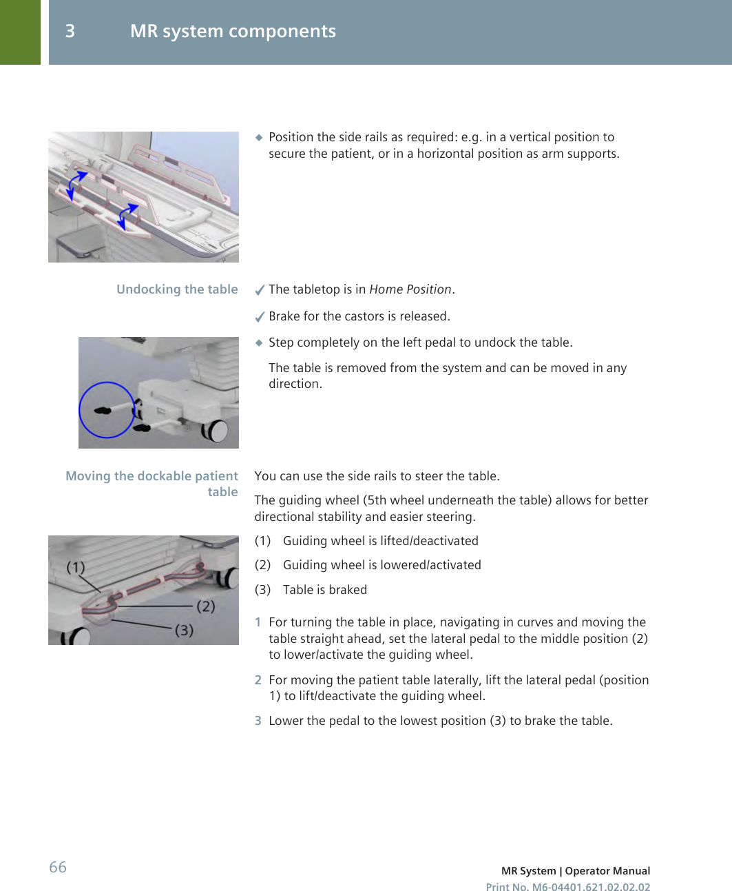 ◆Position the side rails as required: e.g. in a vertical position tosecure the patient, or in a horizontal position as arm supports.✓The tabletop is in Home Position.✓Brake for the castors is released.◆Step completely on the left pedal to undock the table.The table is removed from the system and can be moved in anydirection.You can use the side rails to steer the table.The guiding wheel (5th wheel underneath the table) allows for betterdirectional stability and easier steering.(1) Guiding wheel is lifted/deactivated(2) Guiding wheel is lowered/activated(3) Table is braked1For turning the table in place, navigating in curves and moving thetable straight ahead, set the lateral pedal to the middle position (2)to lower/activate the guiding wheel.2For moving the patient table laterally, lift the lateral pedal (position1) to lift/deactivate the guiding wheel.3Lower the pedal to the lowest position (3) to brake the table.Undocking the tableMoving the dockable patienttable3 MR system components66 MR System | Operator ManualPrint No. M6-04401.621.02.02.02