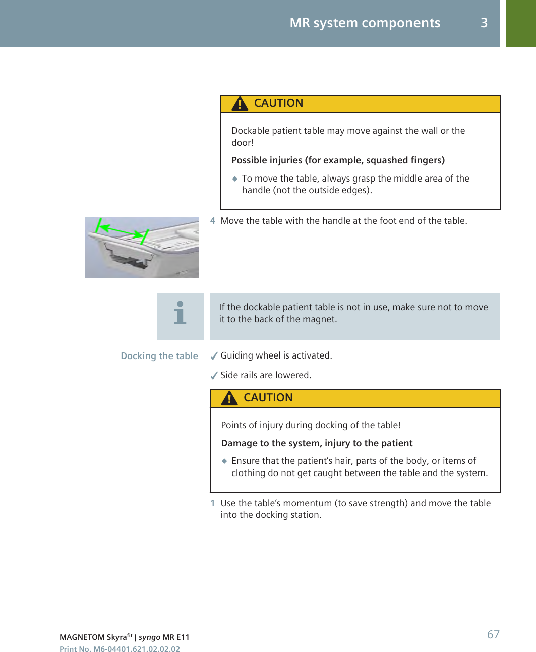 CAUTIONDockable patient table may move against the wall or thedoor!Possible injuries (for example, squashed fingers)◆To move the table, always grasp the middle area of thehandle (not the outside edges).4Move the table with the handle at the foot end of the table.If the dockable patient table is not in use, make sure not to moveit to the back of the magnet.✓Guiding wheel is activated.✓Side rails are lowered.CAUTIONPoints of injury during docking of the table!Damage to the system, injury to the patient◆Ensure that the patient’s hair, parts of the body, or items ofclothing do not get caught between the table and the system.1Use the table‘s momentum (to save strength) and move the tableinto the docking station.Docking the tableMR system components 3MAGNETOM Skyrafit | syngo MR E11 67Print No. M6-04401.621.02.02.02