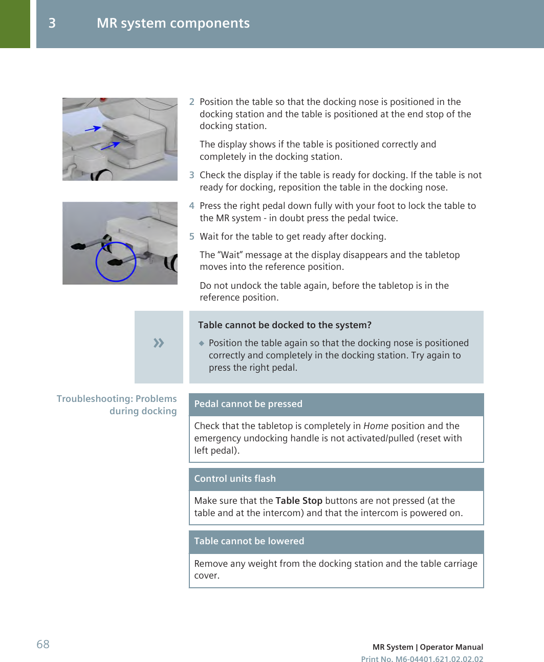 2Position the table so that the docking nose is positioned in thedocking station and the table is positioned at the end stop of thedocking station.The display shows if the table is positioned correctly andcompletely in the docking station.3Check the display if the table is ready for docking. If the table is notready for docking, reposition the table in the docking nose.4Press the right pedal down fully with your foot to lock the table tothe MR system - in doubt press the pedal twice.5Wait for the table to get ready after docking.The “Wait” message at the display disappears and the tabletopmoves into the reference position.Do not undock the table again, before the tabletop is in thereference position.Table cannot be docked to the system?◆Position the table again so that the docking nose is positionedcorrectly and completely in the docking station. Try again topress the right pedal.Pedal cannot be pressedCheck that the tabletop is completely in Home position and theemergency undocking handle is not activated/pulled (reset withleft pedal).Control units flashMake sure that the Table Stop buttons are not pressed (at thetable and at the intercom) and that the intercom is powered on.Table cannot be loweredRemove any weight from the docking station and the table carriagecover.Troubleshooting: Problemsduring docking3 MR system components68 MR System | Operator ManualPrint No. M6-04401.621.02.02.02