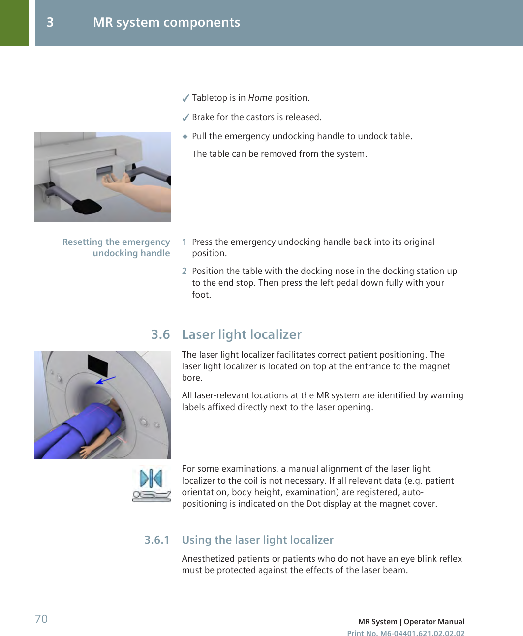 ✓Tabletop is in Home position.✓Brake for the castors is released.◆Pull the emergency undocking handle to undock table.The table can be removed from the system.1Press the emergency undocking handle back into its originalposition.2Position the table with the docking nose in the docking station upto the end stop. Then press the left pedal down fully with yourfoot.Laser light localizerThe laser light localizer facilitates correct patient positioning. Thelaser light localizer is located on top at the entrance to the magnetbore.All laser-relevant locations at the MR system are identified by warninglabels affixed directly next to the laser opening.For some examinations, a manual alignment of the laser lightlocalizer to the coil is not necessary. If all relevant data (e.g. patientorientation, body height, examination) are registered, auto-positioning is indicated on the Dot display at the magnet cover.Using the laser light localizerAnesthetized patients or patients who do not have an eye blink reflexmust be protected against the effects of the laser beam.Resetting the emergencyundocking handle3.63.6.13 MR system components70 MR System | Operator ManualPrint No. M6-04401.621.02.02.02