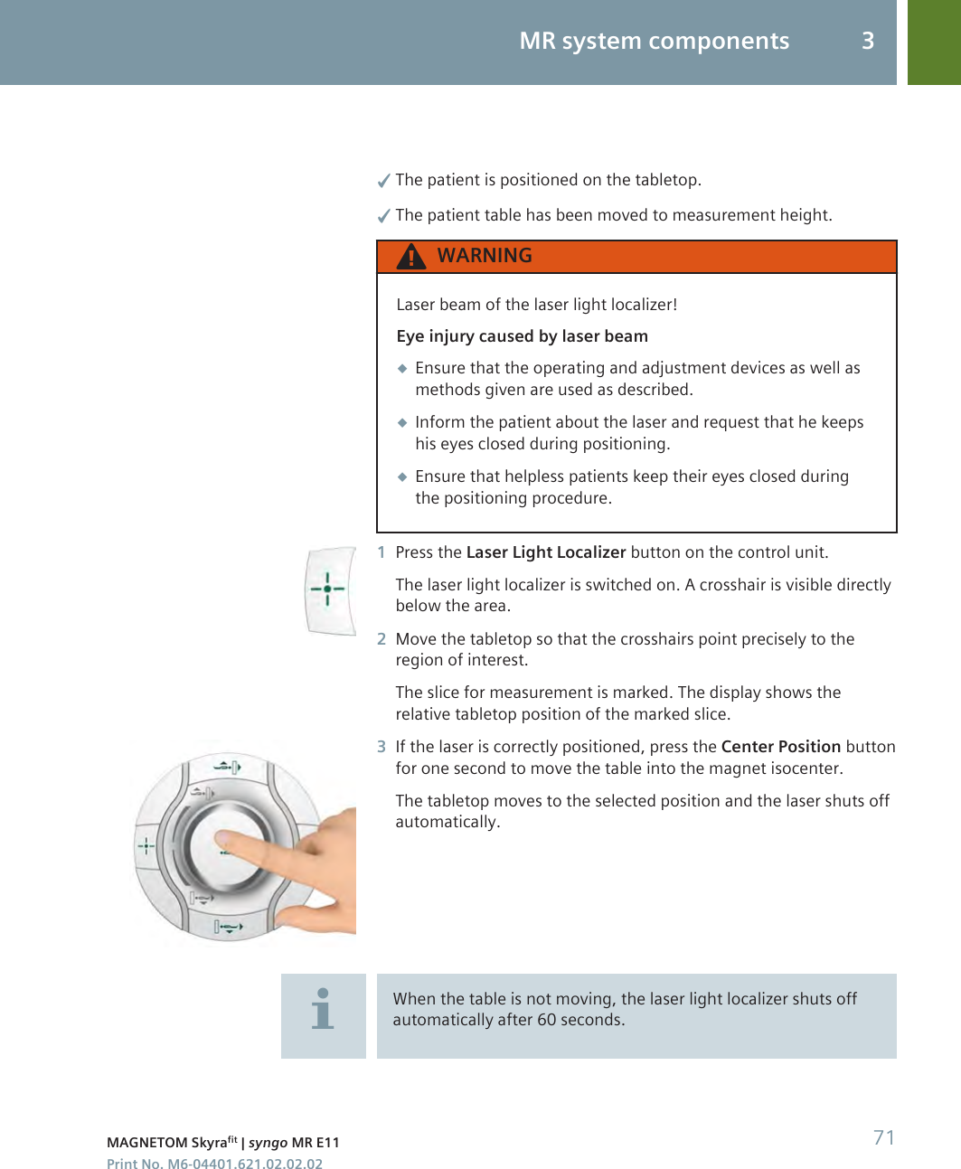 ✓The patient is positioned on the tabletop.✓The patient table has been moved to measurement height.WARNINGLaser beam of the laser light localizer!Eye injury caused by laser beam◆Ensure that the operating and adjustment devices as well asmethods given are used as described.◆Inform the patient about the laser and request that he keepshis eyes closed during positioning.◆Ensure that helpless patients keep their eyes closed duringthe positioning procedure.1Press the Laser Light Localizer button on the control unit.The laser light localizer is switched on. A crosshair is visible directlybelow the area.2Move the tabletop so that the crosshairs point precisely to theregion of interest.The slice for measurement is marked. The display shows therelative tabletop position of the marked slice.3If the laser is correctly positioned, press the Center Position buttonfor one second to move the table into the magnet isocenter.The tabletop moves to the selected position and the laser shuts offautomatically.When the table is not moving, the laser light localizer shuts offautomatically after 60 seconds.MR system components 3MAGNETOM Skyrafit | syngo MR E11 71Print No. M6-04401.621.02.02.02