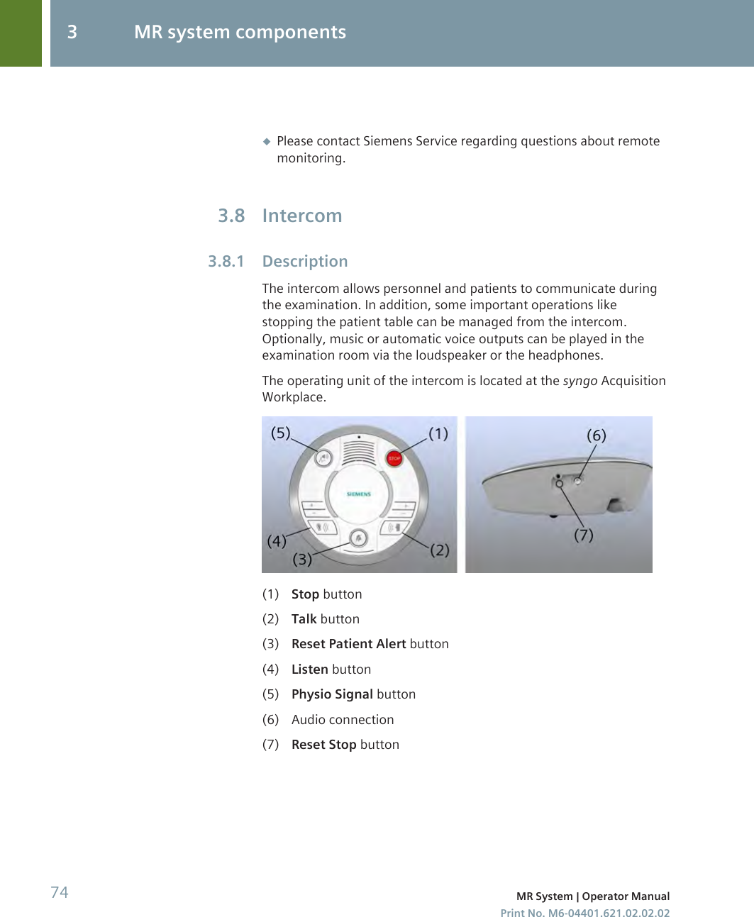 ◆Please contact Siemens Service regarding questions about remotemonitoring.IntercomDescriptionThe intercom allows personnel and patients to communicate duringthe examination. In addition, some important operations likestopping the patient table can be managed from the intercom.Optionally, music or automatic voice outputs can be played in theexamination room via the loudspeaker or the headphones.The operating unit of the intercom is located at the syngo AcquisitionWorkplace.(1) Stop button(2) Talk button(3) Reset Patient Alert button(4) Listen button(5) Physio Signal button(6) Audio connection(7) Reset Stop button3.83.8.13 MR system components74 MR System | Operator ManualPrint No. M6-04401.621.02.02.02