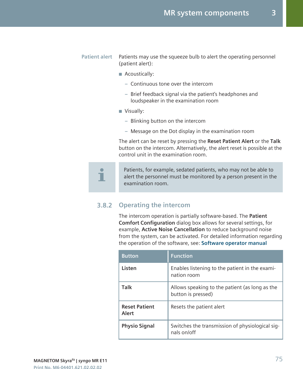 Patients may use the squeeze bulb to alert the operating personnel(patient alert):◾Acoustically:–Continuous tone over the intercom–Brief feedback signal via the patient’s headphones andloudspeaker in the examination room◾Visually:–Blinking button on the intercom–Message on the Dot display in the examination roomThe alert can be reset by pressing the Reset Patient Alert or the Talkbutton on the intercom. Alternatively, the alert reset is possible at thecontrol unit in the examination room.Patients, for example, sedated patients, who may not be able toalert the personnel must be monitored by a person present in theexamination room.Operating the intercomThe intercom operation is partially software-based. The PatientComfort Configuration dialog box allows for several settings, forexample, Active Noise Cancellation to reduce background noisefrom the system, can be activated. For detailed information regardingthe operation of the software, see: Software operator manualButton FunctionListen Enables listening to the patient in the exami-nation roomTalk Allows speaking to the patient (as long as thebutton is pressed)Reset PatientAlertResets the patient alertPhysio Signal Switches the transmission of physiological sig-nals on/offPatient alert3.8.2MR system components 3MAGNETOM Skyrafit | syngo MR E11 75Print No. M6-04401.621.02.02.02