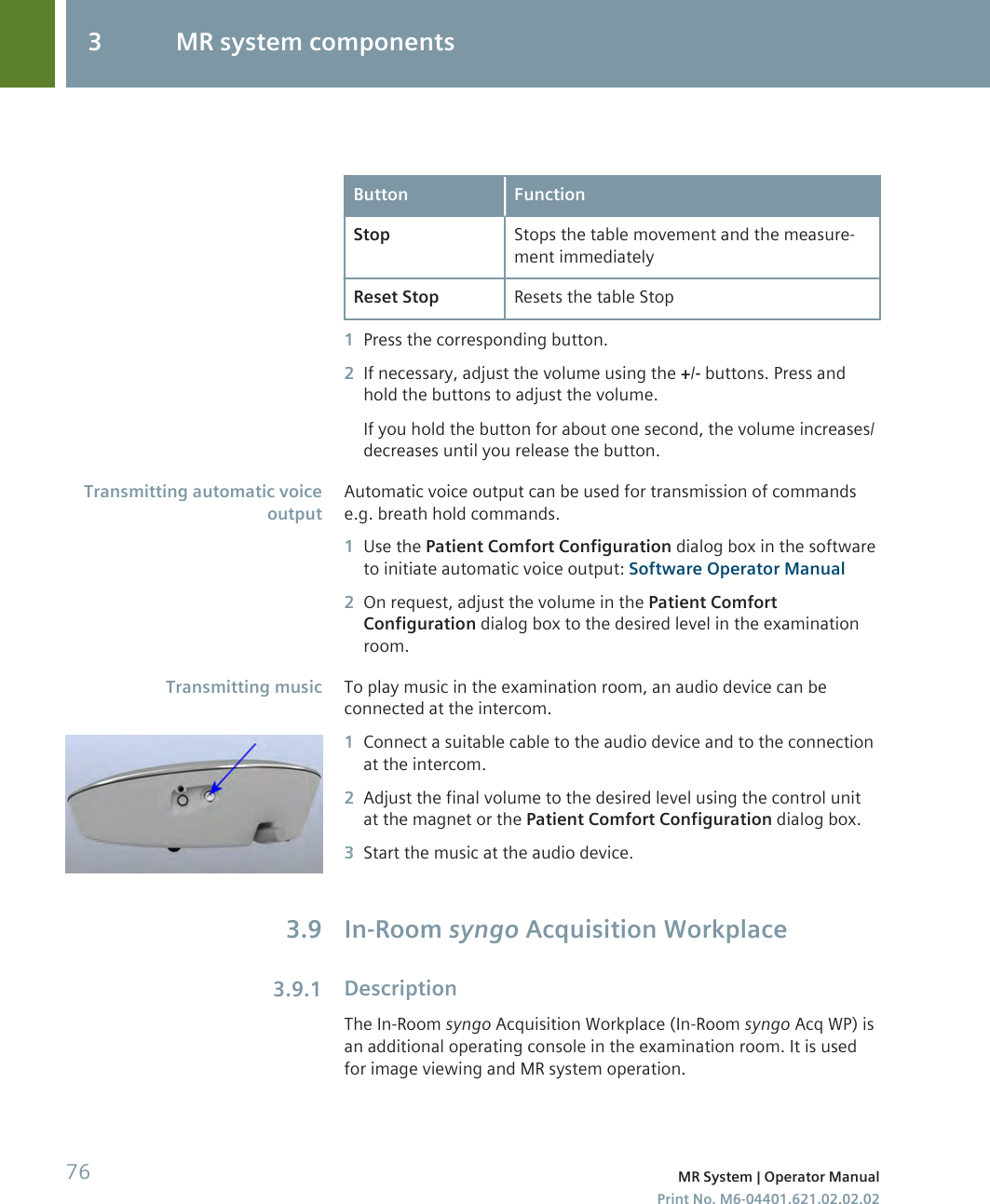 Button FunctionStop Stops the table movement and the measure-ment immediatelyReset Stop Resets the table Stop1Press the corresponding button.2If necessary, adjust the volume using the +/- buttons. Press andhold the buttons to adjust the volume.If you hold the button for about one second, the volume increases/decreases until you release the button.Automatic voice output can be used for transmission of commandse.g. breath hold commands.1Use the Patient Comfort Configuration dialog box in the softwareto initiate automatic voice output: Software Operator Manual2On request, adjust the volume in the Patient ComfortConfiguration dialog box to the desired level in the examinationroom.To play music in the examination room, an audio device can beconnected at the intercom.1Connect a suitable cable to the audio device and to the connectionat the intercom.2Adjust the final volume to the desired level using the control unitat the magnet or the Patient Comfort Configuration dialog box.3Start the music at the audio device.In-Room syngo Acquisition WorkplaceDescriptionThe In-Room syngo Acquisition Workplace (In-Room syngo Acq WP) isan additional operating console in the examination room. It is usedfor image viewing and MR system operation.Transmitting automatic voiceoutputTransmitting music3.93.9.13 MR system components76 MR System | Operator ManualPrint No. M6-04401.621.02.02.02