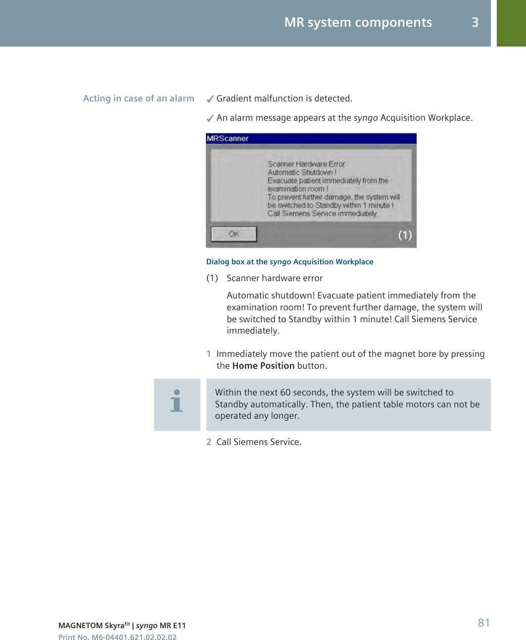 ✓Gradient malfunction is detected.✓An alarm message appears at the syngo Acquisition Workplace.Dialog box at the syngo Acquisition Workplace(1) Scanner hardware errorAutomatic shutdown! Evacuate patient immediately from theexamination room! To prevent further damage, the system willbe switched to Standby within 1 minute! Call Siemens Serviceimmediately.1Immediately move the patient out of the magnet bore by pressingthe Home Position button.Within the next 60 seconds, the system will be switched toStandby automatically. Then, the patient table motors can not beoperated any longer.2Call Siemens Service.Acting in case of an alarmMR system components 3MAGNETOM Skyrafit | syngo MR E11 81Print No. M6-04401.621.02.02.02