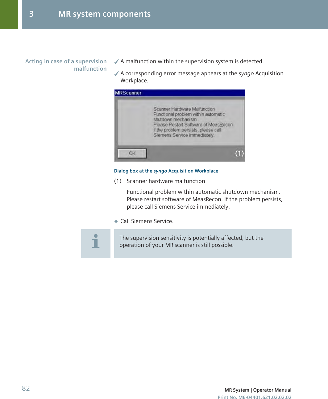 ✓A malfunction within the supervision system is detected.✓A corresponding error message appears at the syngo AcquisitionWorkplace.Dialog box at the syngo Acquisition Workplace(1) Scanner hardware malfunctionFunctional problem within automatic shutdown mechanism.Please restart software of MeasRecon. If the problem persists,please call Siemens Service immediately.◆Call Siemens Service.The supervision sensitivity is potentially affected, but theoperation of your MR scanner is still possible.Acting in case of a supervisionmalfunction3 MR system components82 MR System | Operator ManualPrint No. M6-04401.621.02.02.02
