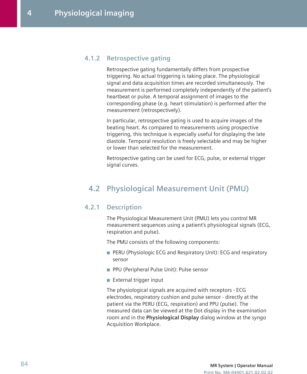 Retrospective gatingRetrospective gating fundamentally differs from prospectivetriggering. No actual triggering is taking place. The physiologicalsignal and data acquisition times are recorded simultaneously. Themeasurement is performed completely independently of the patient’sheartbeat or pulse. A temporal assignment of images to thecorresponding phase (e.g. heart stimulation) is performed after themeasurement (retrospectively).In particular, retrospective gating is used to acquire images of thebeating heart. As compared to measurements using prospectivetriggering, this technique is especially useful for displaying the latediastole. Temporal resolution is freely selectable and may be higheror lower than selected for the measurement.Retrospective gating can be used for ECG, pulse, or external triggersignal curves.Physiological Measurement Unit (PMU)DescriptionThe Physiological Measurement Unit (PMU) lets you control MRmeasurement sequences using a patient&apos;s physiological signals (ECG,respiration and pulse).The PMU consists of the following components:◾PERU (Physiologic ECG and Respiratory Unit): ECG and respiratorysensor◾PPU (Peripheral Pulse Unit): Pulse sensor◾External trigger inputThe physiological signals are acquired with receptors - ECGelectrodes, respiratory cushion and pulse sensor - directly at thepatient via the PERU (ECG, respiration) and PPU (pulse). Themeasured data can be viewed at the Dot display in the examinationroom and in the Physiological Display dialog window at the syngoAcquisition Workplace.4.1.24.24.2.14 Physiological imaging84 MR System | Operator ManualPrint No. M6-04401.621.02.02.02